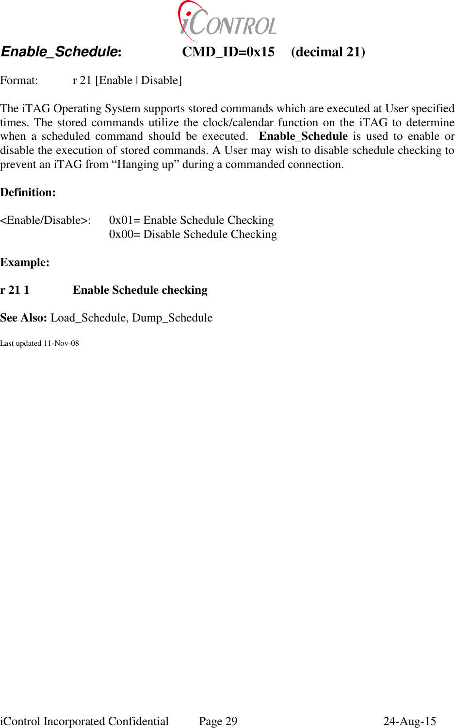  iControl Incorporated Confidential  Page 29  24-Aug-15 Enable_Schedule:    CMD_ID=0x15  (decimal 21)    Format:    r 21 [Enable | Disable]  The iTAG Operating System supports stored commands which are executed at User specified times. The stored commands utilize the clock/calendar function on the  iTAG to determine when  a  scheduled  command  should  be  executed.    Enable_Schedule is  used  to  enable  or disable the execution of stored commands. A User may wish to disable schedule checking to prevent an iTAG from &ldquo;Hanging up&rdquo; during a commanded connection.    Definition:  <Enable/Disable>:  0x01= Enable Schedule Checking       0x00= Disable Schedule Checking  Example:  r 21 1    Enable Schedule checking    See Also: Load_Schedule, Dump_Schedule  Last updated 11-Nov-08