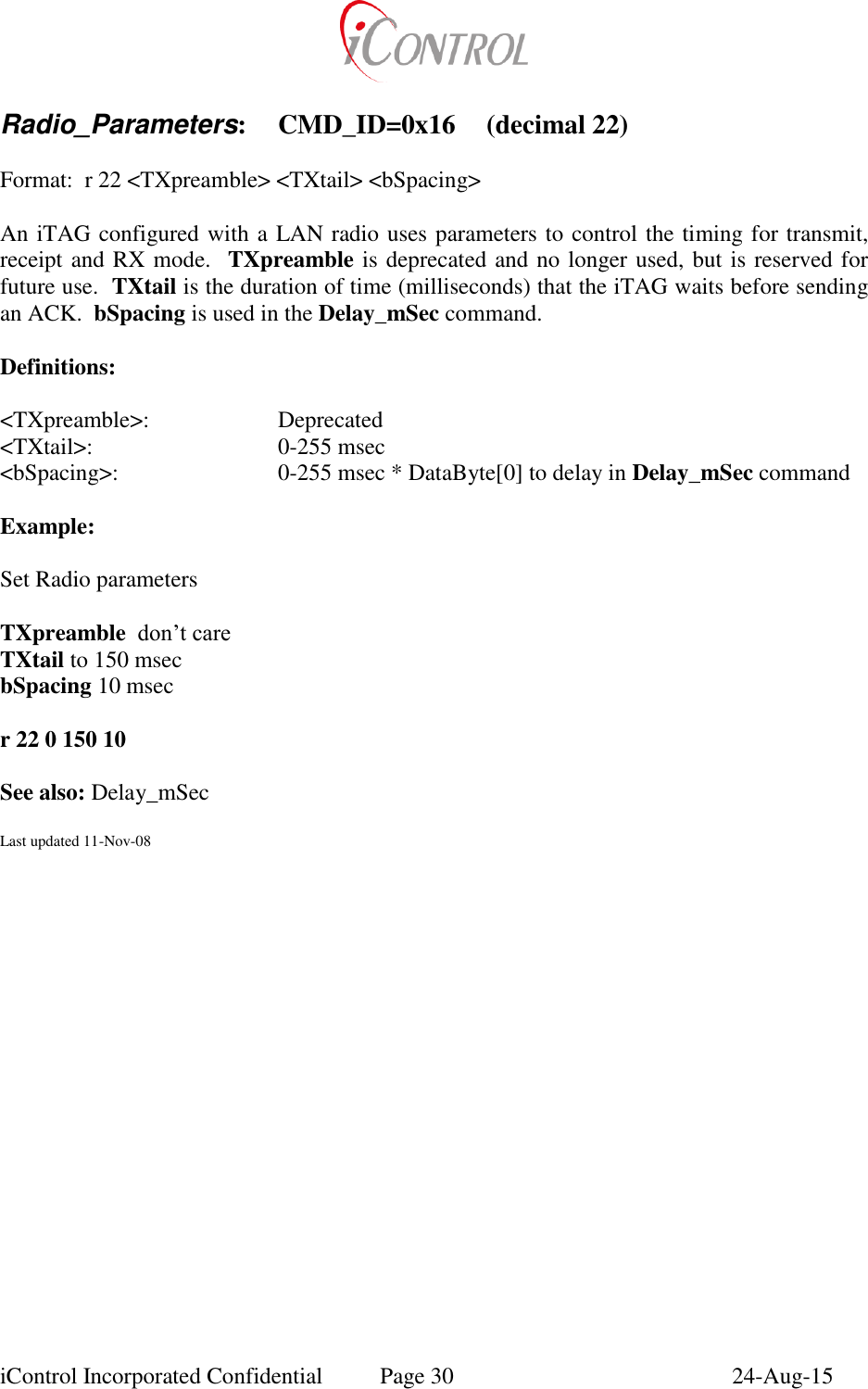  iControl Incorporated Confidential  Page 30  24-Aug-15  Radio_Parameters:  CMD_ID=0x16  (decimal 22)  Format:  r 22 <TXpreamble> <TXtail> <bSpacing>  An iTAG configured with a LAN radio uses parameters to control the timing for transmit, receipt and RX mode.  TXpreamble is deprecated and no longer used, but is reserved for future use.  TXtail is the duration of time (milliseconds) that the iTAG waits before sending an ACK.  bSpacing is used in the Delay_mSec command.  Definitions:  <TXpreamble>:    Deprecated <TXtail>:      0-255 msec <bSpacing>:      0-255 msec * DataByte[0] to delay in Delay_mSec command  Example:  Set Radio parameters  TXpreamble  don&rsquo;t care TXtail to 150 msec bSpacing 10 msec  r 22 0 150 10    See also: Delay_mSec  Last updated 11-Nov-08