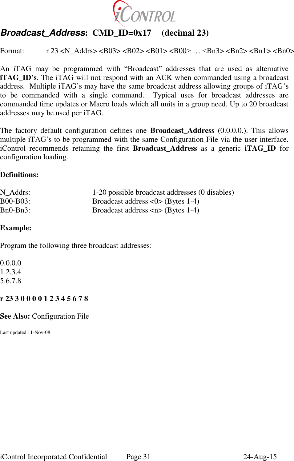  iControl Incorporated Confidential  Page 31  24-Aug-15 Broadcast_Address:  CMD_ID=0x17  (decimal 23)    Format:    r 23 <N_Addrs> <B03> <B02> <B01> <B00> &hellip; <Bn3> <Bn2> <Bn1> <Bn0>  An  iTAG  may  be  programmed  with  &ldquo;Broadcast&rdquo;  addresses  that  are  used  as  alternative iTAG_ID&rsquo;s. The iTAG will not respond with an ACK when commanded using a broadcast address.  Multiple iTAG&rsquo;s may have the same broadcast address allowing groups of iTAG&rsquo;s to  be  commanded  with  a  single  command.    Typical  uses  for  broadcast  addresses  are commanded time updates or Macro loads which all units in a group need. Up to 20 broadcast addresses may be used per iTAG.   The  factory  default  configuration  defines  one  Broadcast_Address  (0.0.0.0.).  This  allows multiple iTAG&rsquo;s to be programmed with the same Configuration File via the user interface. iControl  recommends  retaining  the  first  Broadcast_Address  as  a  generic  iTAG_ID  for configuration loading.  Definitions:  N_Addrs:      1-20 possible broadcast addresses (0 disables)   B00-B03:      Broadcast address <0> (Bytes 1-4) Bn0-Bn3:      Broadcast address <n> (Bytes 1-4)  Example:  Program the following three broadcast addresses:  0.0.0.0 1.2.3.4 5.6.7.8  r 23 3 0 0 0 0 1 2 3 4 5 6 7 8  See Also: Configuration File  Last updated 11-Nov-08