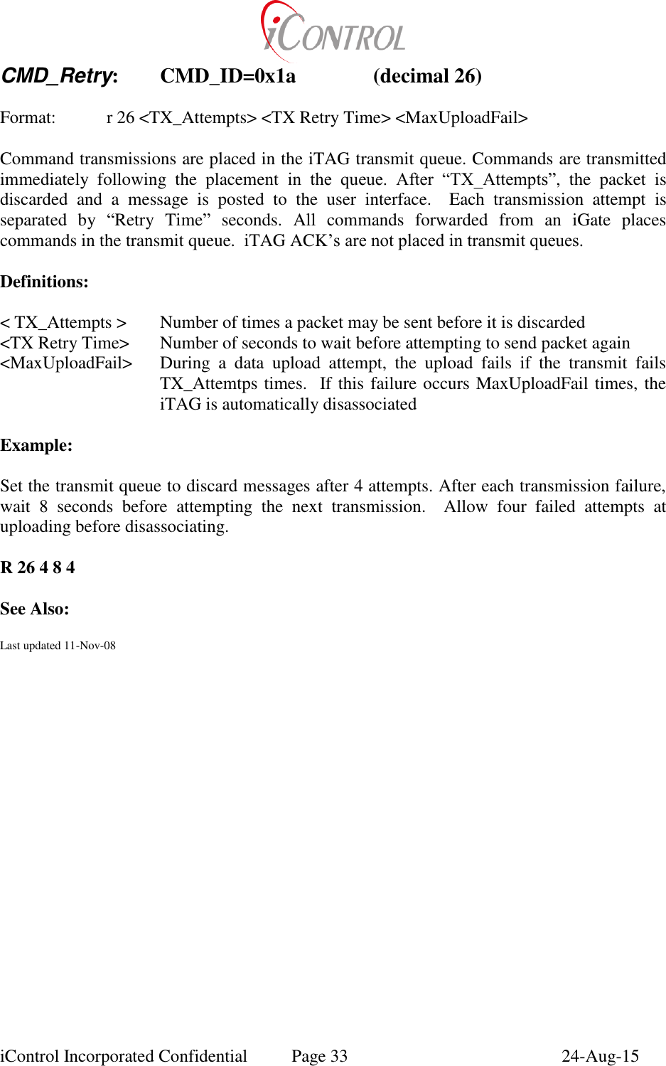  iControl Incorporated Confidential  Page 33  24-Aug-15 CMD_Retry:  CMD_ID=0x1a    (decimal 26)  Format:    r 26 <TX_Attempts> <TX Retry Time> <MaxUploadFail>  Command transmissions are placed in the iTAG transmit queue. Commands are transmitted immediately  following  the  placement  in  the  queue.  After  &ldquo;TX_Attempts&rdquo;,  the  packet  is discarded  and  a  message  is  posted  to  the  user  interface.    Each  transmission  attempt  is separated  by  &ldquo;Retry  Time&rdquo;  seconds.  All  commands  forwarded  from  an  iGate  places commands in the transmit queue.  iTAG ACK&rsquo;s are not placed in transmit queues.  Definitions:  < TX_Attempts > Number of times a packet may be sent before it is discarded <TX Retry Time>  Number of seconds to wait before attempting to send packet again <MaxUploadFail>  During  a  data  upload  attempt,  the  upload  fails  if  the  transmit  fails TX_Attemtps times.  If this failure occurs MaxUploadFail times, the iTAG is automatically disassociated  Example:  Set the transmit queue to discard messages after 4 attempts. After each transmission failure, wait  8  seconds  before  attempting  the  next  transmission.  Allow  four  failed  attempts  at uploading before disassociating.  R 26 4 8 4  See Also:  Last updated 11-Nov-08   