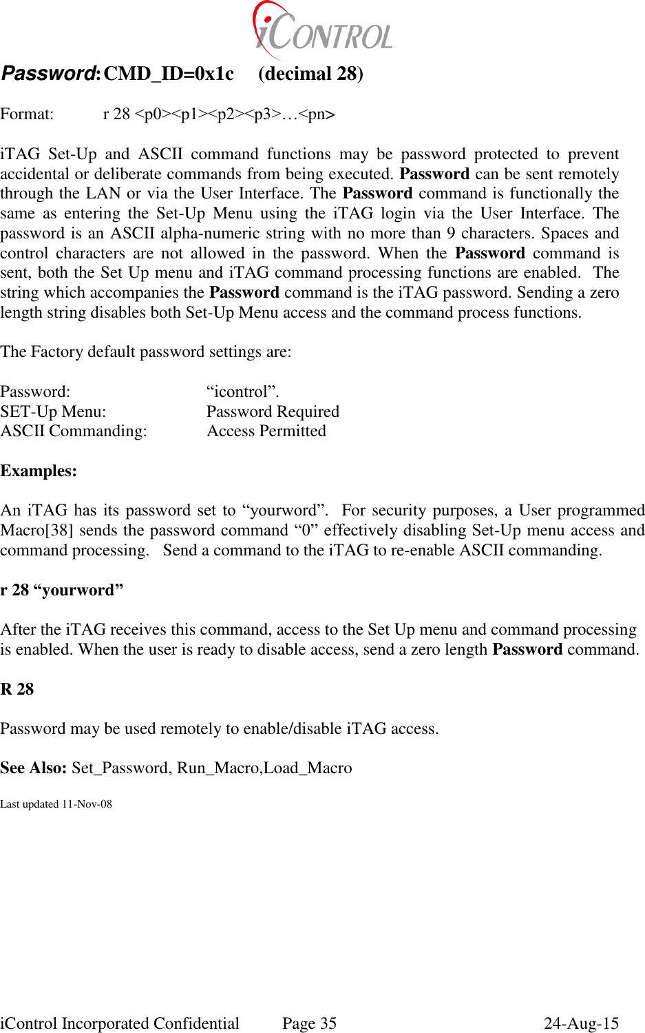  iControl Incorporated Confidential  Page 35  24-Aug-15 Password: CMD_ID=0x1c  (decimal 28)  Format:    r 28 <p0><p1><p2><p3>&hellip;<pn>  iTAG  Set-Up  and  ASCII  command  functions  may  be  password  protected  to  prevent accidental or deliberate commands from being executed. Password can be sent remotely through the LAN or via the User Interface. The Password command is functionally the same  as  entering  the  Set-Up  Menu  using  the  iTAG  login  via  the  User  Interface.  The password is an ASCII alpha-numeric string with no more than 9 characters. Spaces and control  characters  are  not  allowed  in  the  password.  When  the  Password  command  is sent, both the Set Up menu and iTAG command processing functions are enabled.  The string which accompanies the Password command is the iTAG password. Sending a zero length string disables both Set-Up Menu access and the command process functions.  The Factory default password settings are:  Password:      &ldquo;icontrol&rdquo;.    SET-Up Menu:     Password Required ASCII Commanding:    Access Permitted  Examples:  An iTAG has  its password  set  to &ldquo;yourword&rdquo;.  For security purposes, a User programmed Macro[38] sends the password command &ldquo;0&rdquo; effectively disabling Set-Up menu access and command processing.   Send a command to the iTAG to re-enable ASCII commanding.  r 28 &ldquo;yourword&rdquo;  After the iTAG receives this command, access to the Set Up menu and command processing is enabled. When the user is ready to disable access, send a zero length Password command.  R 28  Password may be used remotely to enable/disable iTAG access.    See Also: Set_Password, Run_Macro,Load_Macro  Last updated 11-Nov-08 