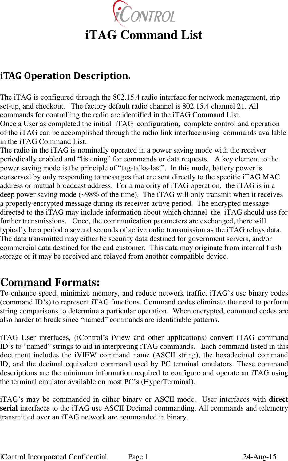  iControl Incorporated Confidential  Page 1  24-Aug-15 iTAG Command List  iTAG Operation Description.  The iTAG is configured through the 802.15.4 radio interface for network management, trip set-up, and checkout.   The factory default radio channel is 802.15.4 channel 21. All commands for controlling the radio are identified in the iTAG Command List.   Once a User as completed the initial  iTAG  configuration,  complete control and operation of the iTAG can be accomplished through the radio link interface using  commands available in the iTAG Command List. The radio in the iTAG is nominally operated in a power saving mode with the receiver periodically enabled and &ldquo;listening&rdquo; for commands or data requests.   A key element to the power saving mode is the principle of &ldquo;tag-talks-last&rdquo;.  In this mode, battery power is conserved by only responding to messages that are sent directly to the specific iTAG MAC address or mutual broadcast address.  For a majority of iTAG operation,  the iTAG is in a deep power saving mode (~98% of the time).  The iTAG will only transmit when it receives a properly encrypted message during its receiver active period.  The encrypted message directed to the iTAG may include information about which channel  the  iTAG should use for further transmissions.   Once, the communication parameters are exchanged, there will typically be a period a several seconds of active radio transmission as the iTAG relays data.  The data transmitted may either be security data destined for government servers, and/or commercial data destined for the end customer.  This data may originate from internal flash storage or it may be received and relayed from another compatible device.    Command Formats: To enhance speed, minimize memory, and reduce network traffic, iTAG&rsquo;s use binary codes (command ID&rsquo;s) to represent iTAG functions. Command codes eliminate the need to perform string comparisons to determine a particular operation.  When encrypted, command codes are also harder to break since &ldquo;named&rdquo; commands are identifiable patterns.   iTAG  User  interfaces,  (iControl&rsquo;s  iView  and  other  applications)  convert  iTAG  command ID&rsquo;s to &ldquo;named&rdquo; strings to aid in interpreting iTAG commands.   Each command listed in this document includes the  iVIEW  command  name  (ASCII  string), the hexadecimal command ID, and the decimal equivalent command used by PC terminal emulators. These command descriptions are the minimum information required to configure and operate an iTAG using the terminal emulator available on most PC&rsquo;s (HyperTerminal).    iTAG&rsquo;s  may  be  commanded in either binary or ASCII mode.  User interfaces with direct serial interfaces to the iTAG use ASCII Decimal commanding. All commands and telemetry transmitted over an iTAG network are commanded in binary.    