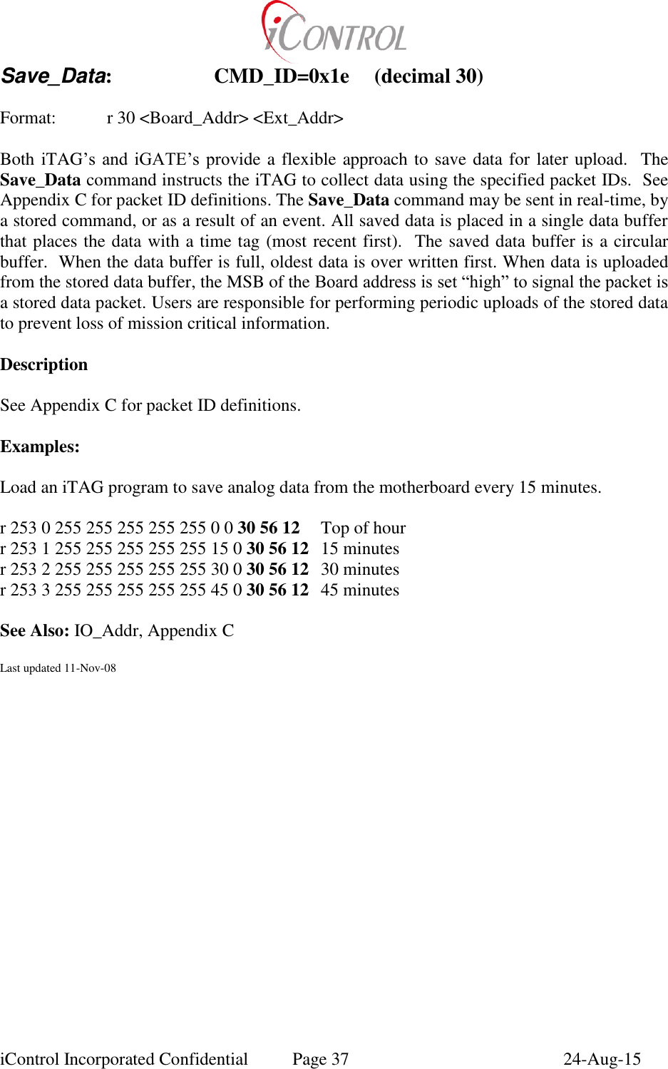  iControl Incorporated Confidential  Page 37  24-Aug-15 Save_Data:    CMD_ID=0x1e  (decimal 30)  Format:    r 30 <Board_Addr> <Ext_Addr>  Both iTAG&rsquo;s  and  iGATE&rsquo;s  provide a flexible approach to save data for later upload.  The Save_Data command instructs the iTAG to collect data using the specified packet IDs.  See Appendix C for packet ID definitions. The Save_Data command may be sent in real-time, by a stored command, or as a result of an event. All saved data is placed in a single data buffer that places the data with a time tag (most recent first).  The saved data buffer is a circular buffer.  When the data buffer is full, oldest data is over written first. When data is uploaded from the stored data buffer, the MSB of the Board address is set &ldquo;high&rdquo; to signal the packet is a stored data packet. Users are responsible for performing periodic uploads of the stored data to prevent loss of mission critical information.  Description  See Appendix C for packet ID definitions.  Examples:  Load an iTAG program to save analog data from the motherboard every 15 minutes.  r 253 0 255 255 255 255 255 0 0 30 56 12  Top of hour r 253 1 255 255 255 255 255 15 0 30 56 12  15 minutes   r 253 2 255 255 255 255 255 30 0 30 56 12  30 minutes r 253 3 255 255 255 255 255 45 0 30 56 12  45 minutes  See Also: IO_Addr, Appendix C  Last updated 11-Nov-08  