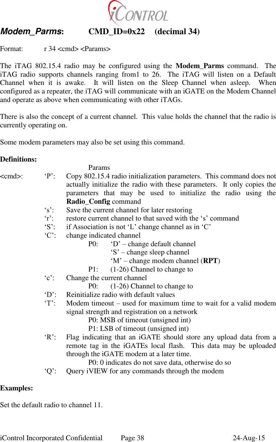  iControl Incorporated Confidential  Page 38  24-Aug-15 Modem_Parms:   CMD_ID=0x22  (decimal 34)  Format:    r 34 <cmd> <Params>  The  iTAG  802.15.4  radio  may  be  configured  using  the  Modem_Parms  command.    The iTAG  radio  supports  channels  ranging  from1  to  26.    The  iTAG  will  listen  on  a  Default Channel  when  it  is  awake.    It  will  listen  on  the  Sleep  Channel  when  asleep.    When configured as a repeater, the iTAG will communicate with an iGATE on the Modem Channel and operate as above when communicating with other iTAGs.  There is also the concept of a current channel.  This value holds the channel that the radio is currently operating on.  Some modem parameters may also be set using this command.  Definitions:         Params <cmd>: &lsquo;P&rsquo;:  Copy 802.15.4 radio initialization parameters.  This command does not actually initialize the radio with these parameters.  It only copies the parameters  that  may  be  used  to  initialize  the  radio  using  the Radio_Config command &lsquo;s&rsquo;:  Save the current channel for later restoring &lsquo;r&rsquo;: restore current channel to that saved with the &lsquo;s&rsquo; command &lsquo;S&rsquo;: if Association is not &lsquo;L&rsquo; change channel as in &lsquo;C&rsquo; &lsquo;C&rsquo;: change indicated channel P0:   &lsquo;D&rsquo; &ndash; change default channel  &lsquo;S&rsquo; &ndash; change sleep channel  &lsquo;M&rsquo; &ndash; change modem channel (RPT) P1:  (1-26) Channel to change to &lsquo;c&rsquo;:  Change the current channel     P0:  (1-26) Channel to change to &lsquo;D&rsquo;:  Reinitialize radio with default values &lsquo;T&rsquo;:  Modem timeout &ndash; used for maximum time to wait for a valid modem signal strength and registration on a network     P0: MSB of timeout (unsigned int)     P1: LSB of timeout (unsigned int) &lsquo;R&rsquo;:  Flag  indicating  that  an  iGATE  should  store  any  upload  data  from  a remote  tag  in  the  iGATEs  local  flash.    This  data  may  be  uploaded through the iGATE modem at a later time.     P0: 0 indicates do not save data, otherwise do so &lsquo;Q&rsquo;:  Query iVIEW for any commands through the modem  Examples:  Set the default radio to channel 11.  