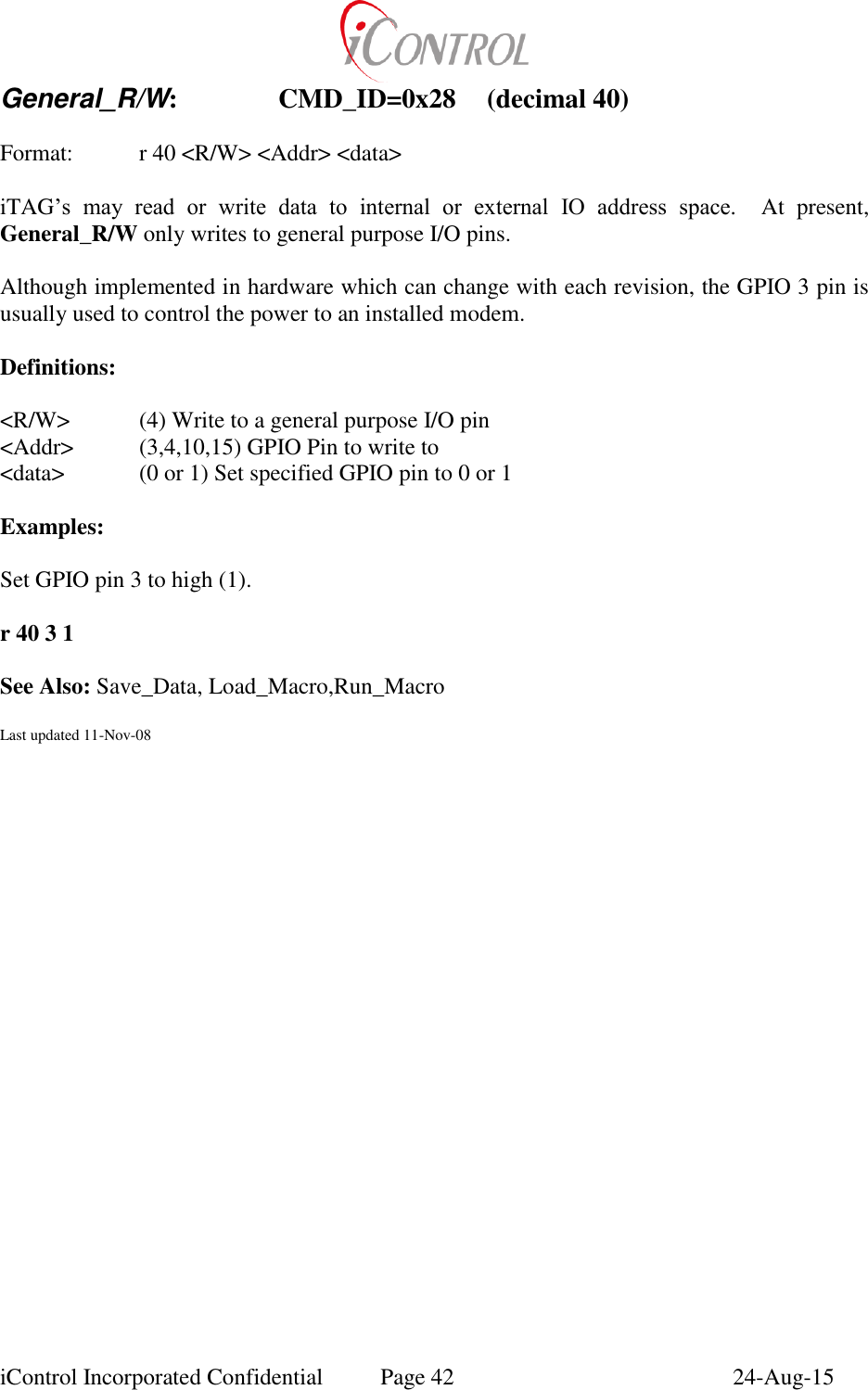  iControl Incorporated Confidential  Page 42  24-Aug-15 General_R/W:    CMD_ID=0x28  (decimal 40)  Format:    r 40 <R/W> <Addr> <data>  iTAG&rsquo;s  may  read  or  write  data  to  internal  or  external  IO  address  space.  At  present, General_R/W only writes to general purpose I/O pins.  Although implemented in hardware which can change with each revision, the GPIO 3 pin is usually used to control the power to an installed modem.  Definitions:  <R/W>  (4) Write to a general purpose I/O pin <Addr>  (3,4,10,15) GPIO Pin to write to <data>   (0 or 1) Set specified GPIO pin to 0 or 1  Examples:  Set GPIO pin 3 to high (1).    r 40 3 1  See Also: Save_Data, Load_Macro,Run_Macro  Last updated 11-Nov-08