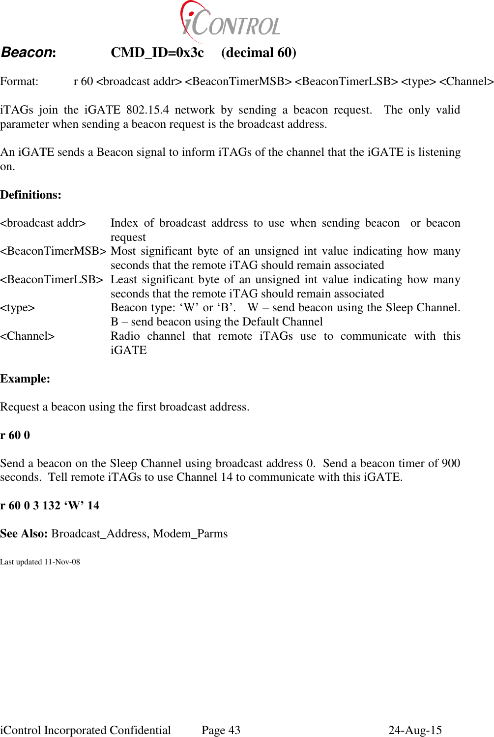  iControl Incorporated Confidential  Page 43  24-Aug-15 Beacon:    CMD_ID=0x3c  (decimal 60)  Format:    r 60 <broadcast addr> <BeaconTimerMSB> <BeaconTimerLSB> <type> <Channel>  iTAGs  join  the  iGATE  802.15.4  network  by  sending  a  beacon  request.    The  only  valid parameter when sending a beacon request is the broadcast address.  An iGATE sends a Beacon signal to inform iTAGs of the channel that the iGATE is listening on.  Definitions:  <broadcast addr>  Index  of  broadcast  address  to  use  when  sending  beacon    or  beacon request <BeaconTimerMSB> Most  significant byte of an unsigned int value indicating how many seconds that the remote iTAG should remain associated <BeaconTimerLSB>  Least significant byte of an unsigned int value indicating how many seconds that the remote iTAG should remain associated <type>  Beacon type: &lsquo;W&rsquo; or &lsquo;B&rsquo;.   W &ndash; send beacon using the Sleep Channel.  B &ndash; send beacon using the Default Channel <Channel>  Radio  channel  that  remote  iTAGs  use  to  communicate  with  this iGATE  Example:  Request a beacon using the first broadcast address.  r 60 0  Send a beacon on the Sleep Channel using broadcast address 0.  Send a beacon timer of 900 seconds.  Tell remote iTAGs to use Channel 14 to communicate with this iGATE.  r 60 0 3 132 &lsquo;W&rsquo; 14  See Also: Broadcast_Address, Modem_Parms  Last updated 11-Nov-08 