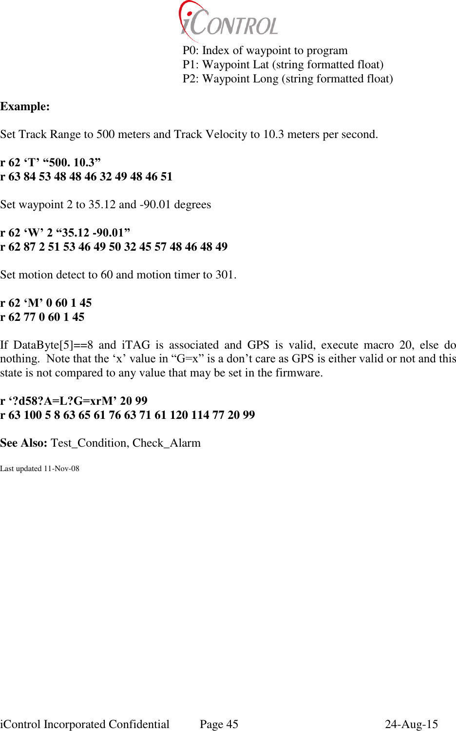  iControl Incorporated Confidential  Page 45  24-Aug-15       P0: Index of waypoint to program       P1: Waypoint Lat (string formatted float)       P2: Waypoint Long (string formatted float)  Example:  Set Track Range to 500 meters and Track Velocity to 10.3 meters per second.  r 62 &lsquo;T&rsquo; &ldquo;500. 10.3&rdquo; r 63 84 53 48 48 46 32 49 48 46 51  Set waypoint 2 to 35.12 and -90.01 degrees  r 62 &lsquo;W&rsquo; 2 &ldquo;35.12 -90.01&rdquo; r 62 87 2 51 53 46 49 50 32 45 57 48 46 48 49  Set motion detect to 60 and motion timer to 301.  r 62 &lsquo;M&rsquo; 0 60 1 45 r 62 77 0 60 1 45  If  DataByte[5]==8  and  iTAG  is  associated  and  GPS  is  valid,  execute  macro  20,  else  do nothing.  Note that the &lsquo;x&rsquo; value in &ldquo;G=x&rdquo; is a don&rsquo;t care as GPS is either valid or not and this state is not compared to any value that may be set in the firmware.  r &lsquo;?d58?A=L?G=xrM&rsquo; 20 99 r 63 100 5 8 63 65 61 76 63 71 61 120 114 77 20 99  See Also: Test_Condition, Check_Alarm  Last updated 11-Nov-08