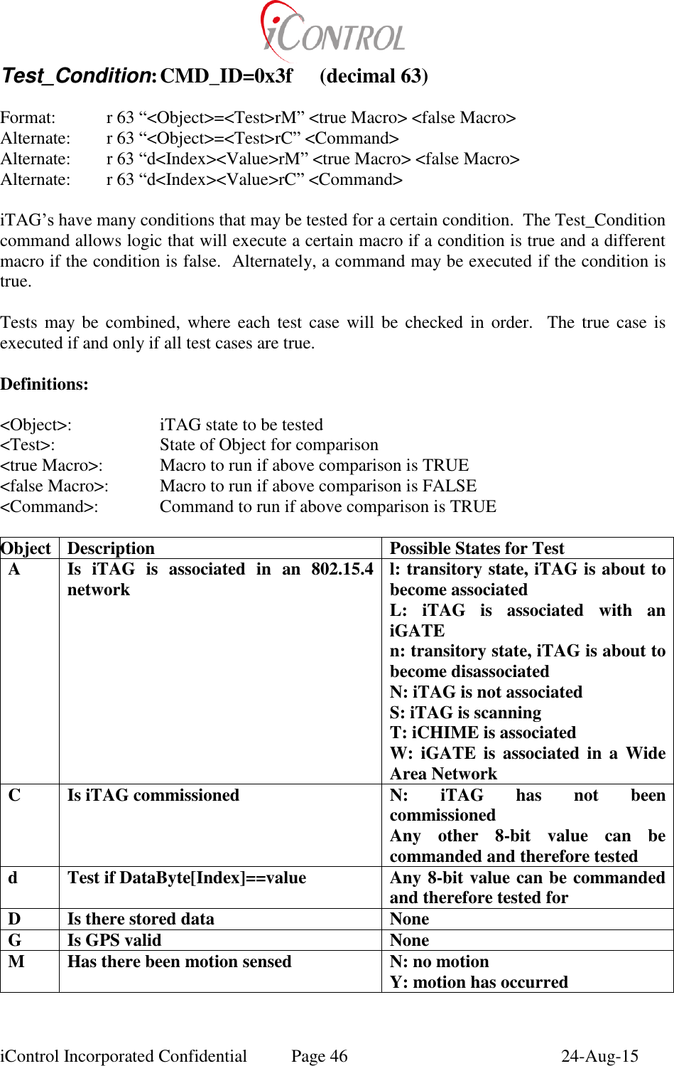  iControl Incorporated Confidential  Page 46  24-Aug-15 Test_Condition: CMD_ID=0x3f  (decimal 63)  Format:    r 63 &ldquo;<Object>=<Test>rM&rdquo; <true Macro> <false Macro> Alternate:    r 63 &ldquo;<Object>=<Test>rC&rdquo; <Command> Alternate:    r 63 &ldquo;d<Index><Value>rM&rdquo; <true Macro> <false Macro> Alternate:    r 63 &ldquo;d<Index><Value>rC&rdquo; <Command>  iTAG&rsquo;s have many conditions that may be tested for a certain condition.  The Test_Condition command allows logic that will execute a certain macro if a condition is true and a different macro if the condition is false.  Alternately, a command may be executed if the condition is true.  Tests may be combined,  where each test  case will  be  checked  in  order.  The true case is executed if and only if all test cases are true.  Definitions:  <Object>:    iTAG state to be tested <Test>:    State of Object for comparison <true Macro>:   Macro to run if above comparison is TRUE <false Macro>:  Macro to run if above comparison is FALSE <Command>:    Command to run if above comparison is TRUE  Object Description Possible States for Test A Is  iTAG  is  associated  in  an  802.15.4 network l: transitory state, iTAG is about to become associated L:  iTAG  is  associated  with  an iGATE n: transitory state, iTAG is about to become disassociated N: iTAG is not associated S: iTAG is scanning T: iCHIME is associated W:  iGATE  is  associated  in  a  Wide Area Network C Is iTAG commissioned N:  iTAG  has  not  been commissioned Any  other  8-bit  value  can  be commanded and therefore tested d Test if DataByte[Index]==value Any 8-bit value can be commanded and therefore tested for D Is there stored data None G Is GPS valid None M Has there been motion sensed N: no motion Y: motion has occurred 
