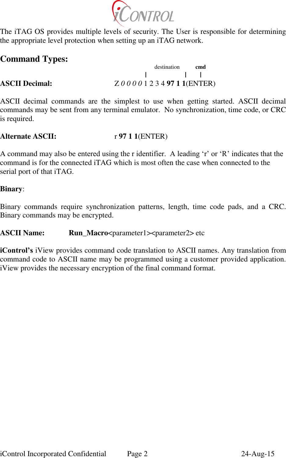  iControl Incorporated Confidential  Page 2  24-Aug-15 The iTAG OS provides multiple levels of security. The User is responsible for determining the appropriate level protection when setting up an iTAG network.  Command Types:                        destination           cmd                 |                    |       | ASCII Decimal:       Z 0 0 0 0 1 2 3 4 97 1 1(ENTER)       ASCII  decimal  commands  are  the  simplest  to  use  when  getting  started.  ASCII  decimal commands may be sent from any terminal emulator.  No synchronization, time code, or CRC is required.  Alternate ASCII:      r 97 1 1(ENTER)  A command may also be entered using the r identifier.  A leading &lsquo;r&rsquo; or &lsquo;R&rsquo; indicates that the command is for the connected iTAG which is most often the case when connected to the serial port of that iTAG.  Binary:                       Binary  commands  require  synchronization  patterns,  length,  time  code  pads,  and  a  CRC. Binary commands may be encrypted.  ASCII Name:   Run_Macro<parameter1><parameter2> etc   iControl&rsquo;s iView provides command code translation to ASCII names. Any translation from command code to ASCII name may be programmed using a customer provided application.  iView provides the necessary encryption of the final command format. 