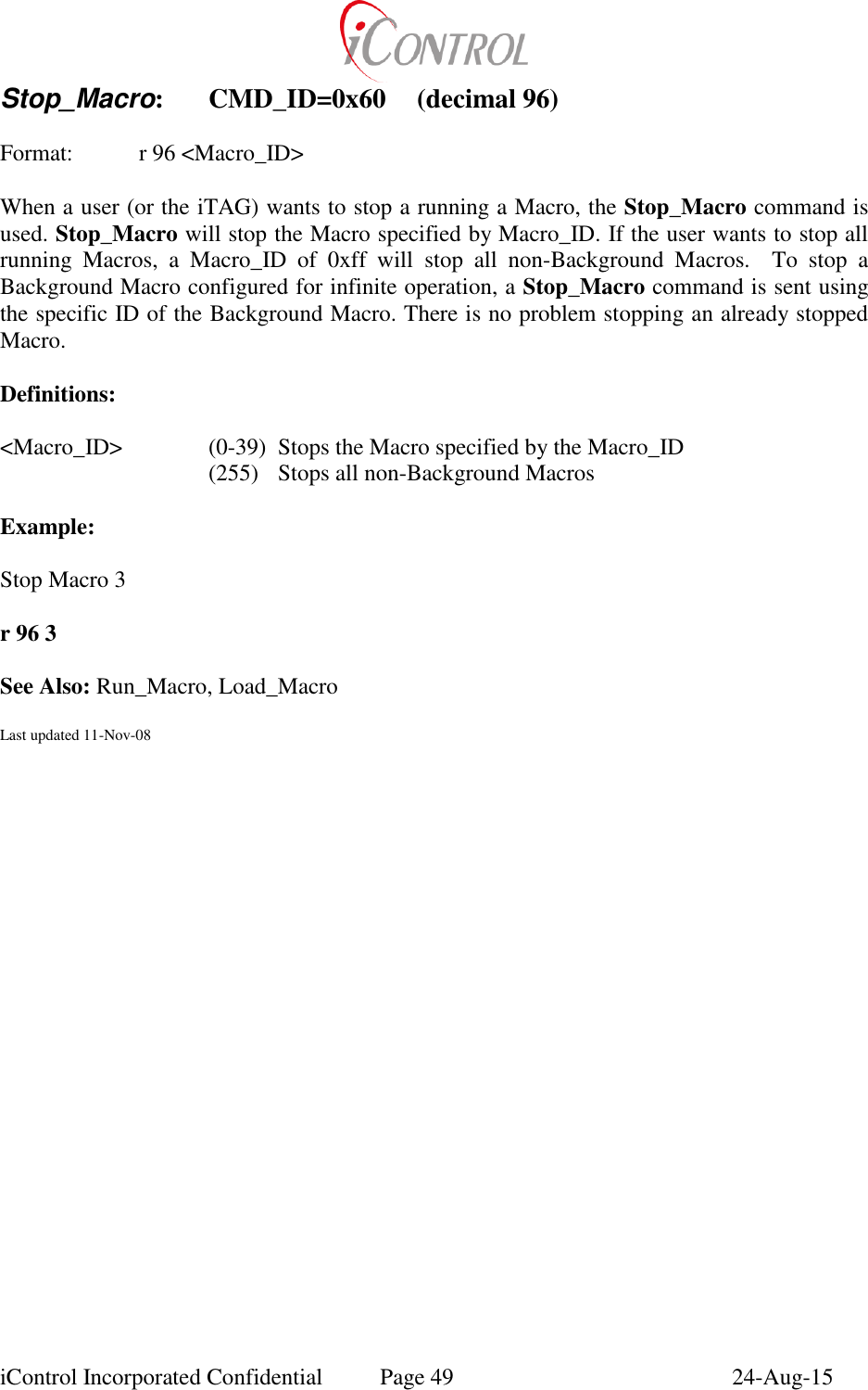  iControl Incorporated Confidential  Page 49  24-Aug-15 Stop_Macro:  CMD_ID=0x60  (decimal 96)  Format:    r 96 <Macro_ID>  When a user (or the iTAG) wants to stop a running a Macro, the Stop_Macro command is used. Stop_Macro will stop the Macro specified by Macro_ID. If the user wants to stop all running  Macros,  a  Macro_ID  of  0xff  will  stop  all  non-Background  Macros.    To  stop  a Background Macro configured for infinite operation, a Stop_Macro command is sent using the specific ID of the Background Macro. There is no problem stopping an already stopped Macro.  Definitions:   <Macro_ID>  (0-39)  Stops the Macro specified by the Macro_ID    (255)  Stops all non-Background Macros  Example:  Stop Macro 3  r 96 3  See Also: Run_Macro, Load_Macro  Last updated 11-Nov-08