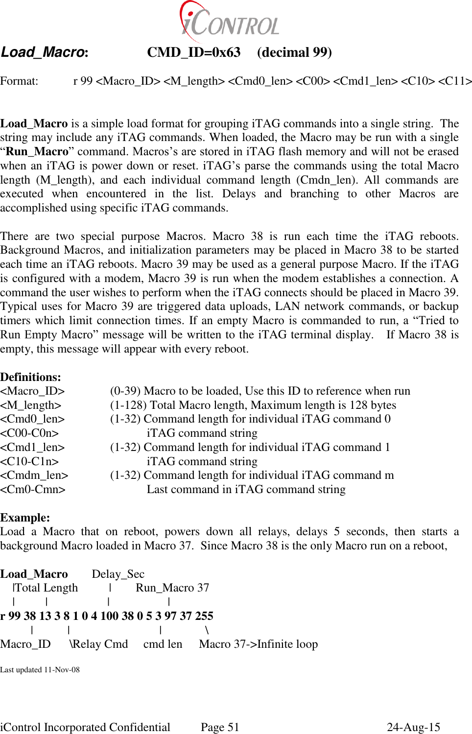  iControl Incorporated Confidential  Page 51  24-Aug-15 Load_Macro:    CMD_ID=0x63  (decimal 99)  Format:    r 99 <Macro_ID> <M_length> <Cmd0_len> <C00> <Cmd1_len> <C10> <C11>   Load_Macro is a simple load format for grouping iTAG commands into a single string.  The string may include any iTAG commands. When loaded, the Macro may be run with a single &ldquo;Run_Macro&rdquo; command. Macros&rsquo;s are stored in iTAG flash memory and will not be erased when an iTAG is power down or reset. iTAG&rsquo;s parse the commands using the total Macro length  (M_length),  and  each  individual  command  length  (Cmdn_len).  All  commands  are executed  when  encountered  in  the  list.  Delays  and  branching  to  other  Macros  are accomplished using specific iTAG commands.  There  are  two  special  purpose  Macros.  Macro  38  is  run  each  time  the  iTAG  reboots.  Background Macros, and initialization parameters may be placed in Macro 38 to be started each time an iTAG reboots. Macro 39 may be used as a general purpose Macro. If the iTAG is configured with a modem, Macro 39 is run when the modem establishes a connection. A command the user wishes to perform when the iTAG connects should be placed in Macro 39. Typical uses for Macro 39 are triggered data uploads, LAN network commands, or backup timers which limit connection times. If an empty Macro  is  commanded  to  run,  a  &ldquo;Tried to Run Empty Macro&rdquo; message will be written to the iTAG terminal display.   If Macro 38 is empty, this message will appear with every reboot.  Definitions: <Macro_ID>    (0-39) Macro to be loaded, Use this ID to reference when run <M_length>    (1-128) Total Macro length, Maximum length is 128 bytes <Cmd0_len>    (1-32) Command length for individual iTAG command 0 <C00-C0n>      iTAG command string <Cmd1_len>    (1-32) Command length for individual iTAG command 1 <C10-C1n>      iTAG command string <Cmdm_len>    (1-32) Command length for individual iTAG command m <Cm0-Cmn>      Last command in iTAG command string  Example: Load  a  Macro  that  on  reboot,  powers  down  all  relays,  delays  5  seconds,  then  starts  a background Macro loaded in Macro 37.  Since Macro 38 is the only Macro run on a reboot,  Load_Macro        Delay_Sec     |Total Length          |        Run_Macro 37     |          |             |                   | r 99 38 13 3 8 1 0 4 100 38 0 5 3 97 37 255           |           |                             |         \ Macro_ID      \Relay Cmd     cmd len      Macro 37->Infinite loop  Last updated 11-Nov-08