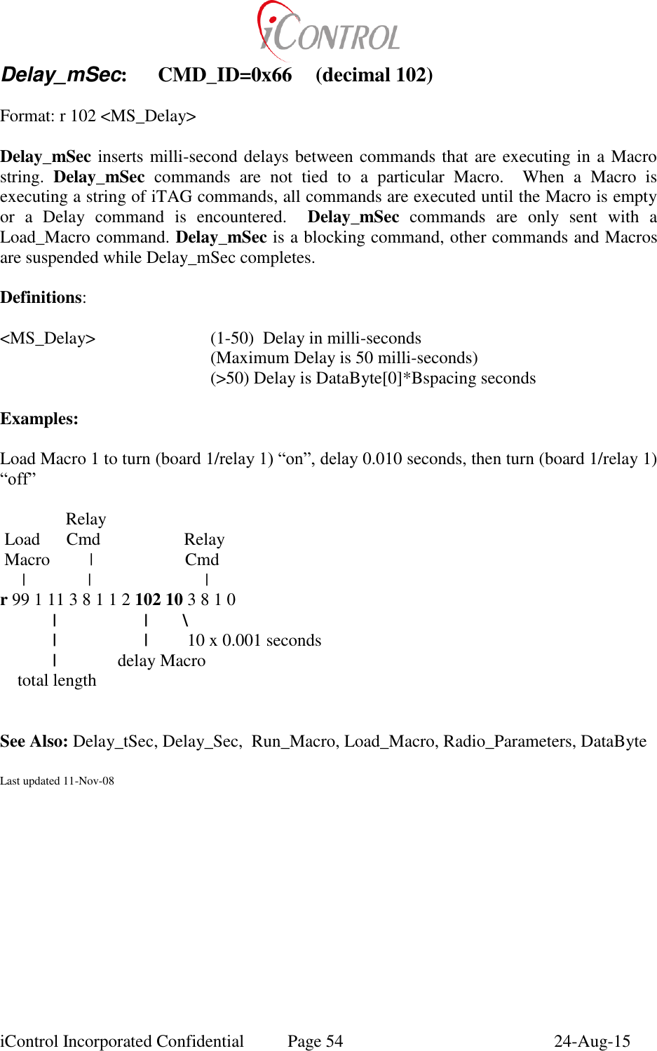 iControl Incorporated Confidential  Page 54  24-Aug-15 Delay_mSec:  CMD_ID=0x66  (decimal 102)  Format: r 102 <MS_Delay>  Delay_mSec inserts milli-second delays between commands that are executing in a Macro string.  Delay_mSec  commands  are  not  tied  to  a  particular  Macro.    When  a  Macro  is executing a string of iTAG commands, all commands are executed until the Macro is empty or  a  Delay  command  is  encountered.    Delay_mSec  commands  are  only  sent  with  a Load_Macro command. Delay_mSec is a blocking command, other commands and Macros are suspended while Delay_mSec completes.  Definitions:  <MS_Delay>      (1-50)  Delay in milli-seconds         (Maximum Delay is 50 milli-seconds)         (>50) Delay is DataByte[0]*Bspacing seconds  Examples:  Load Macro 1 to turn (board 1/relay 1) &ldquo;on&rdquo;, delay 0.010 seconds, then turn (board 1/relay 1) &ldquo;off&rdquo;                 Relay  Load      Cmd                   Relay  Macro         |                     Cmd      |          |                          | r 99 1 11 3 8 1 1 2 102 10 3 8 1 0 |                    |        \     |                    |         10 x 0.001 seconds   |              delay Macro     total length             See Also: Delay_tSec, Delay_Sec,  Run_Macro, Load_Macro, Radio_Parameters, DataByte   Last updated 11-Nov-08