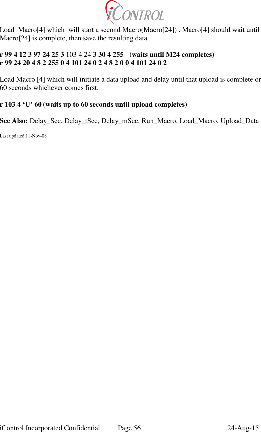  iControl Incorporated Confidential  Page 56  24-Aug-15 Load  Macro[4] which  will start a second Macro(Macro[24]) . Macro[4] should wait until Macro[24] is complete, then save the resulting data.  r 99 4 12 3 97 24 25 3 103 4 24 3 30 4 255  (waits until M24 completes) r 99 24 20 4 8 2 255 0 4 101 24 0 2 4 8 2 0 0 4 101 24 0 2   Load Macro [4] which will initiate a data upload and delay until that upload is complete or 60 seconds whichever comes first.  r 103 4 &lsquo;U&rsquo; 60 (waits up to 60 seconds until upload completes)  See Also: Delay_Sec, Delay_tSec, Delay_mSec, Run_Macro, Load_Macro, Upload_Data  Last updated 11-Nov-08 