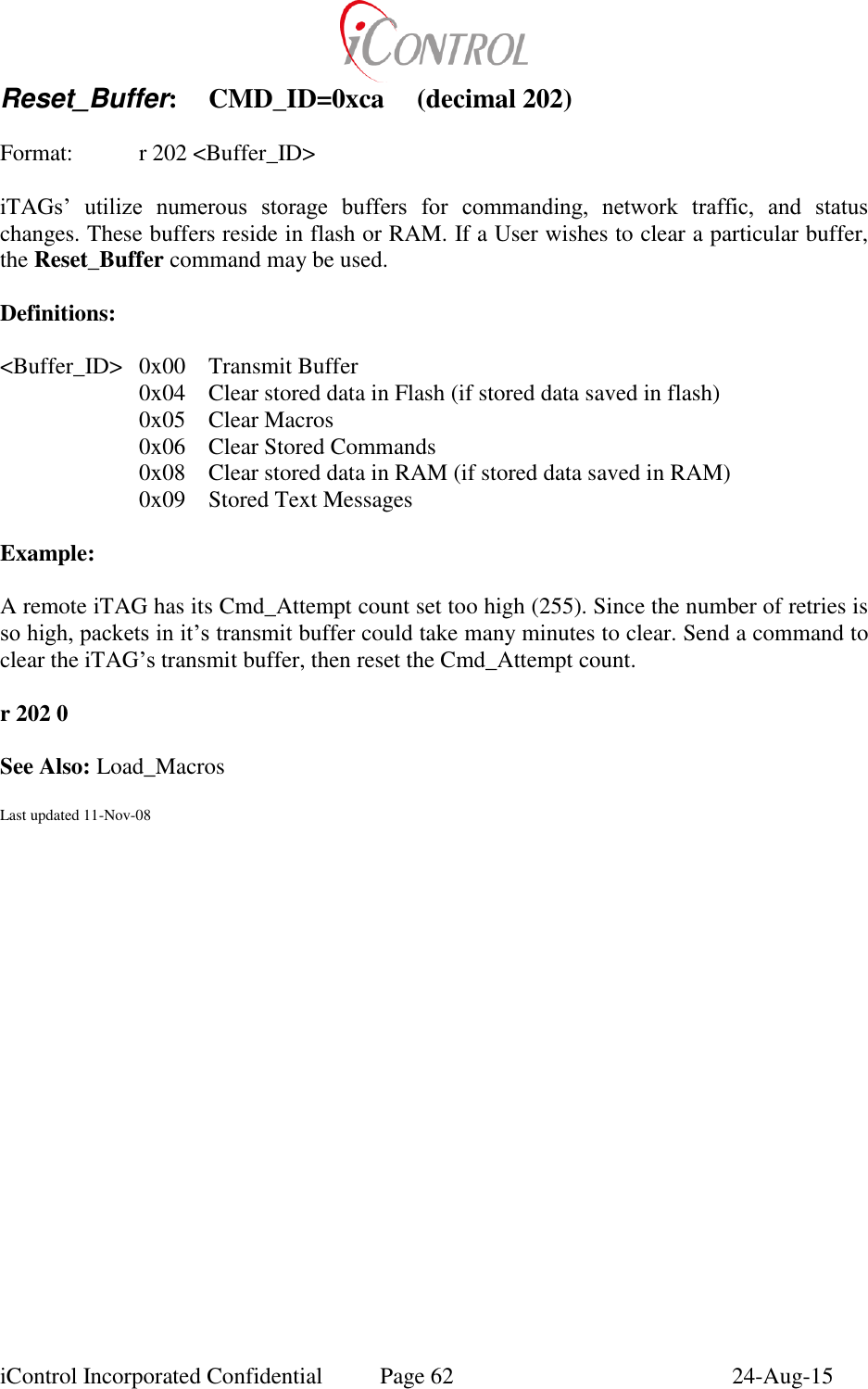  iControl Incorporated Confidential  Page 62  24-Aug-15 Reset_Buffer:  CMD_ID=0xca  (decimal 202)  Format:  r 202 <Buffer_ID>  iTAGs&rsquo;  utilize  numerous  storage  buffers  for  commanding,  network  traffic,  and  status changes. These buffers reside in flash or RAM. If a User wishes to clear a particular buffer, the Reset_Buffer command may be used.  Definitions:  <Buffer_ID>  0x00  Transmit Buffer 0x04  Clear stored data in Flash (if stored data saved in flash) 0x05  Clear Macros 0x06  Clear Stored Commands 0x08  Clear stored data in RAM (if stored data saved in RAM) 0x09  Stored Text Messages  Example:  A remote iTAG has its Cmd_Attempt count set too high (255). Since the number of retries is so high, packets in it&rsquo;s transmit buffer could take many minutes to clear. Send a command to clear the iTAG&rsquo;s transmit buffer, then reset the Cmd_Attempt count.  r 202 0  See Also: Load_Macros  Last updated 11-Nov-08