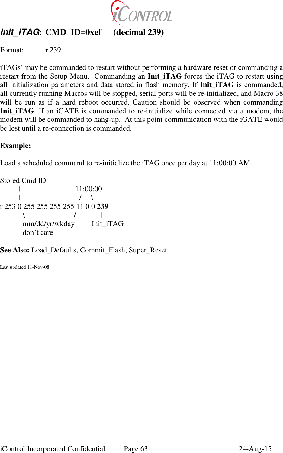  iControl Incorporated Confidential  Page 63  24-Aug-15 Init_iTAG: CMD_ID=0xef  (decimal 239)  Format:   r 239  iTAGs&rsquo; may be commanded to restart without performing a hardware reset or commanding a restart from the Setup Menu.  Commanding an Init_iTAG forces the iTAG to restart using all initialization parameters and data stored in flash memory. If Init_iTAG is commanded, all currently running Macros will be stopped, serial ports will be re-initialized, and Macro 38 will  be  run  as  if  a  hard  reboot  occurred.  Caution  should  be  observed  when  commanding Init_iTAG. If an iGATE is commanded to re-initialize while connected via a modem, the modem will be commanded to hang-up.  At this point communication with the iGATE would be lost until a re-connection is commanded.   Example:  Load a scheduled command to re-initialize the iTAG once per day at 11:00:00 AM.       Stored Cmd ID           |                             11:00:00                   |           /     \         r 253 0 255 255 255 255 11 0 0 239             \                          /             |   mm/dd/yr/wkday         Init_iTAG  don&rsquo;t care  See Also: Load_Defaults, Commit_Flash, Super_Reset   Last updated 11-Nov-08