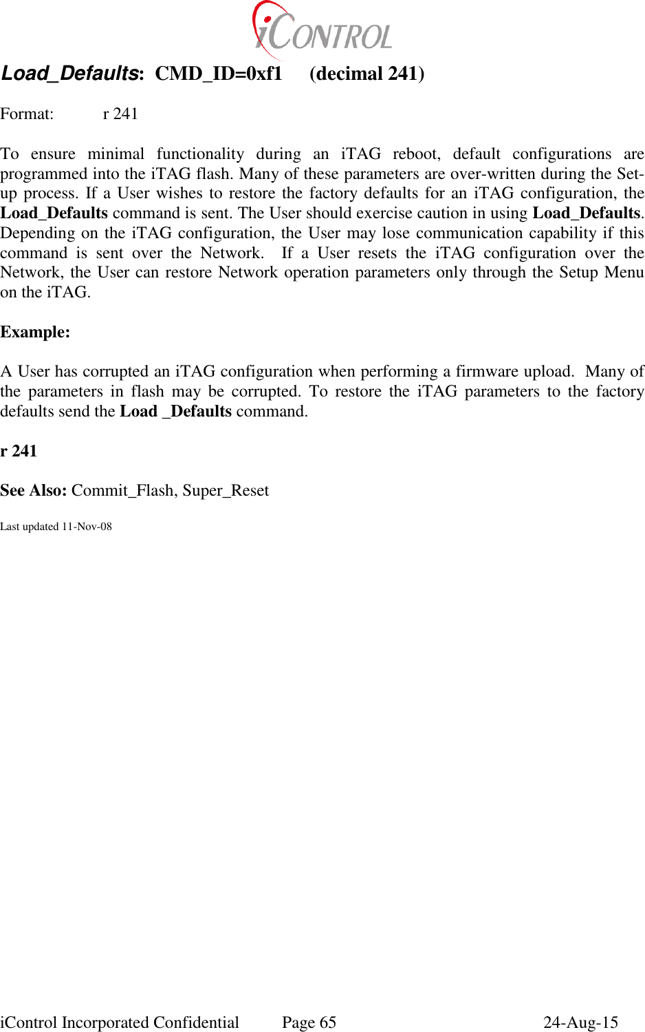  iControl Incorporated Confidential  Page 65  24-Aug-15 Load_Defaults:  CMD_ID=0xf1  (decimal 241)  Format:   r 241  To  ensure  minimal  functionality  during  an  iTAG  reboot,  default  configurations  are programmed into the iTAG flash. Many of these parameters are over-written during the Set-up process. If a User wishes to restore the factory defaults for an iTAG configuration, the Load_Defaults command is sent. The User should exercise caution in using Load_Defaults. Depending on the iTAG configuration, the User may lose communication capability if this command  is  sent  over  the  Network.    If  a  User  resets  the  iTAG  configuration  over  the Network, the User can restore Network operation parameters only through the Setup Menu on the iTAG.  Example:  A User has corrupted an iTAG configuration when performing a firmware upload.  Many of the  parameters  in  flash  may  be  corrupted.  To  restore  the  iTAG  parameters  to  the  factory defaults send the Load _Defaults command.  r 241  See Also: Commit_Flash, Super_Reset  Last updated 11-Nov-08