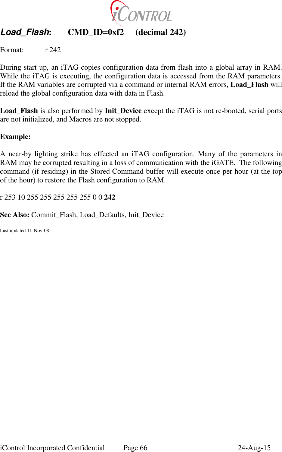  iControl Incorporated Confidential  Page 66  24-Aug-15 Load_Flash:  CMD_ID=0xf2  (decimal 242)  Format:  r 242  During start up, an iTAG copies configuration data from flash into a global array in RAM.  While the iTAG is executing, the configuration data is accessed from the RAM parameters.  If the RAM variables are corrupted via a command or internal RAM errors, Load_Flash will reload the global configuration data with data in Flash.  Load_Flash is also performed by Init_Device except the iTAG is not re-booted, serial ports are not initialized, and Macros are not stopped.  Example:  A  near-by lighting  strike  has  effected  an  iTAG  configuration.  Many  of  the  parameters  in RAM may be corrupted resulting in a loss of communication with the iGATE.  The following command (if residing) in the Stored Command buffer will execute once per hour (at the top of the hour) to restore the Flash configuration to RAM.   r 253 10 255 255 255 255 255 0 0 242  See Also: Commit_Flash, Load_Defaults, Init_Device  Last updated 11-Nov-08  