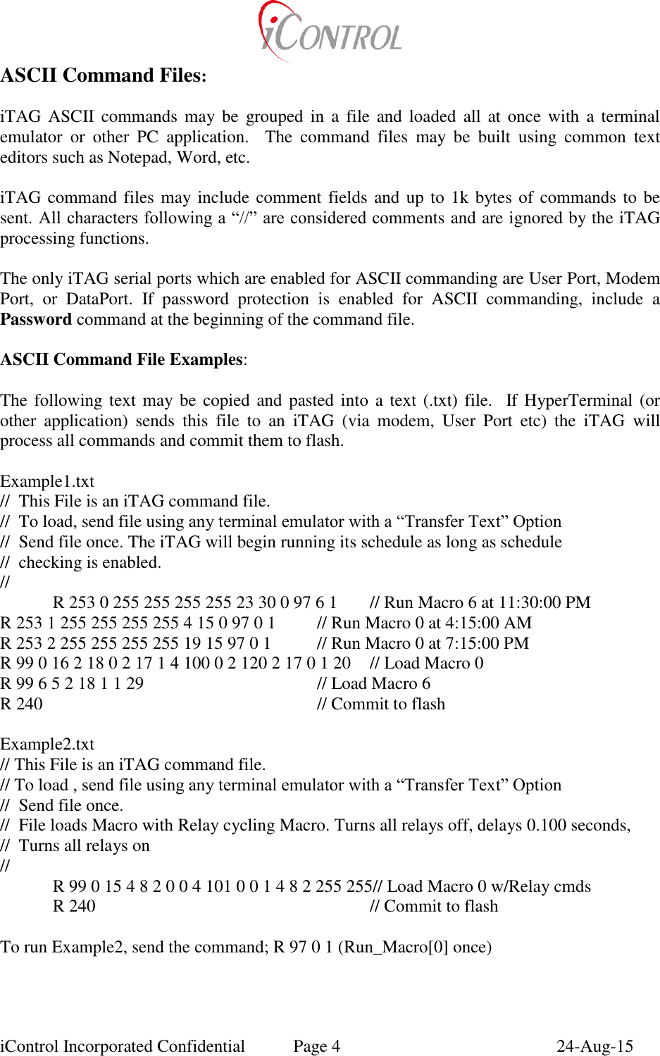  iControl Incorporated Confidential  Page 4  24-Aug-15 ASCII Command Files:  iTAG ASCII commands may be  grouped in  a  file  and  loaded  all  at  once with a  terminal emulator  or  other  PC  application.    The  command  files  may  be  built  using  common  text editors such as Notepad, Word, etc.   iTAG command files may include comment fields and up to 1k bytes of commands to be sent. All characters following a &ldquo;//&rdquo; are considered comments and are ignored by the iTAG processing functions.  The only iTAG serial ports which are enabled for ASCII commanding are User Port, Modem Port,  or  DataPort.  If  password  protection  is  enabled  for  ASCII  commanding,  include  a Password command at the beginning of the command file.  ASCII Command File Examples:  The following text  may  be copied and pasted into  a text (.txt) file.   If HyperTerminal (or other  application)  sends  this  file  to  an  iTAG  (via  modem,  User  Port  etc)  the  iTAG  will process all commands and commit them to flash.  Example1.txt //  This File is an iTAG command file. //  To load, send file using any terminal emulator with a &ldquo;Transfer Text&rdquo; Option //  Send file once. The iTAG will begin running its schedule as long as schedule  //  checking is enabled. // R 253 0 255 255 255 255 23 30 0 97 6 1  // Run Macro 6 at 11:30:00 PM R 253 1 255 255 255 255 4 15 0 97 0 1  // Run Macro 0 at 4:15:00 AM R 253 2 255 255 255 255 19 15 97 0 1  // Run Macro 0 at 7:15:00 PM R 99 0 16 2 18 0 2 17 1 4 100 0 2 120 2 17 0 1 20  // Load Macro 0 R 99 6 5 2 18 1 1 29        // Load Macro 6 R 240            // Commit to flash  Example2.txt // This File is an iTAG command file. // To load , send file using any terminal emulator with a &ldquo;Transfer Text&rdquo; Option //  Send file once.  //  File loads Macro with Relay cycling Macro. Turns all relays off, delays 0.100 seconds, //  Turns all relays on // R 99 0 15 4 8 2 0 0 4 101 0 0 1 4 8 2 255 255// Load Macro 0 w/Relay cmds R 240            // Commit to flash  To run Example2, send the command; R 97 0 1 (Run_Macro[0] once) 