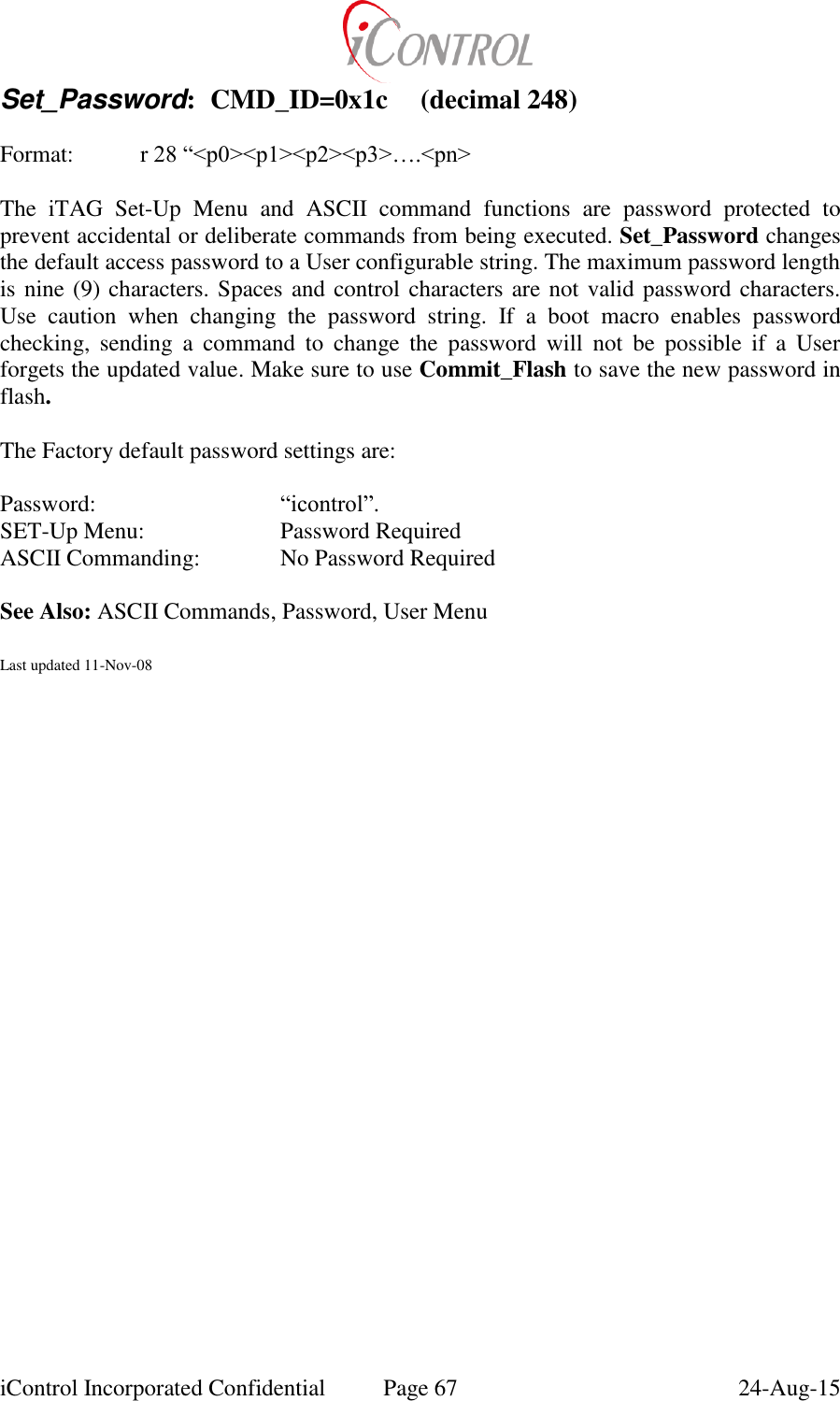  iControl Incorporated Confidential  Page 67  24-Aug-15 Set_Password:  CMD_ID=0x1c  (decimal 248)  Format:    r 28 &ldquo;<p0><p1><p2><p3>&hellip;.<pn>  The  iTAG  Set-Up  Menu  and  ASCII  command  functions  are  password  protected  to prevent accidental or deliberate commands from being executed. Set_Password changes the default access password to a User configurable string. The maximum password length is nine (9) characters. Spaces and control characters are not valid password characters.  Use  caution  when  changing  the  password  string.  If  a  boot  macro  enables  password checking,  sending  a  command  to  change  the  password  will  not  be  possible  if  a  User forgets the updated value. Make sure to use Commit_Flash to save the new password in flash.  The Factory default password settings are:  Password:      &ldquo;icontrol&rdquo;.    SET-Up Menu:     Password Required ASCII Commanding:    No Password Required  See Also: ASCII Commands, Password, User Menu  Last updated 11-Nov-08