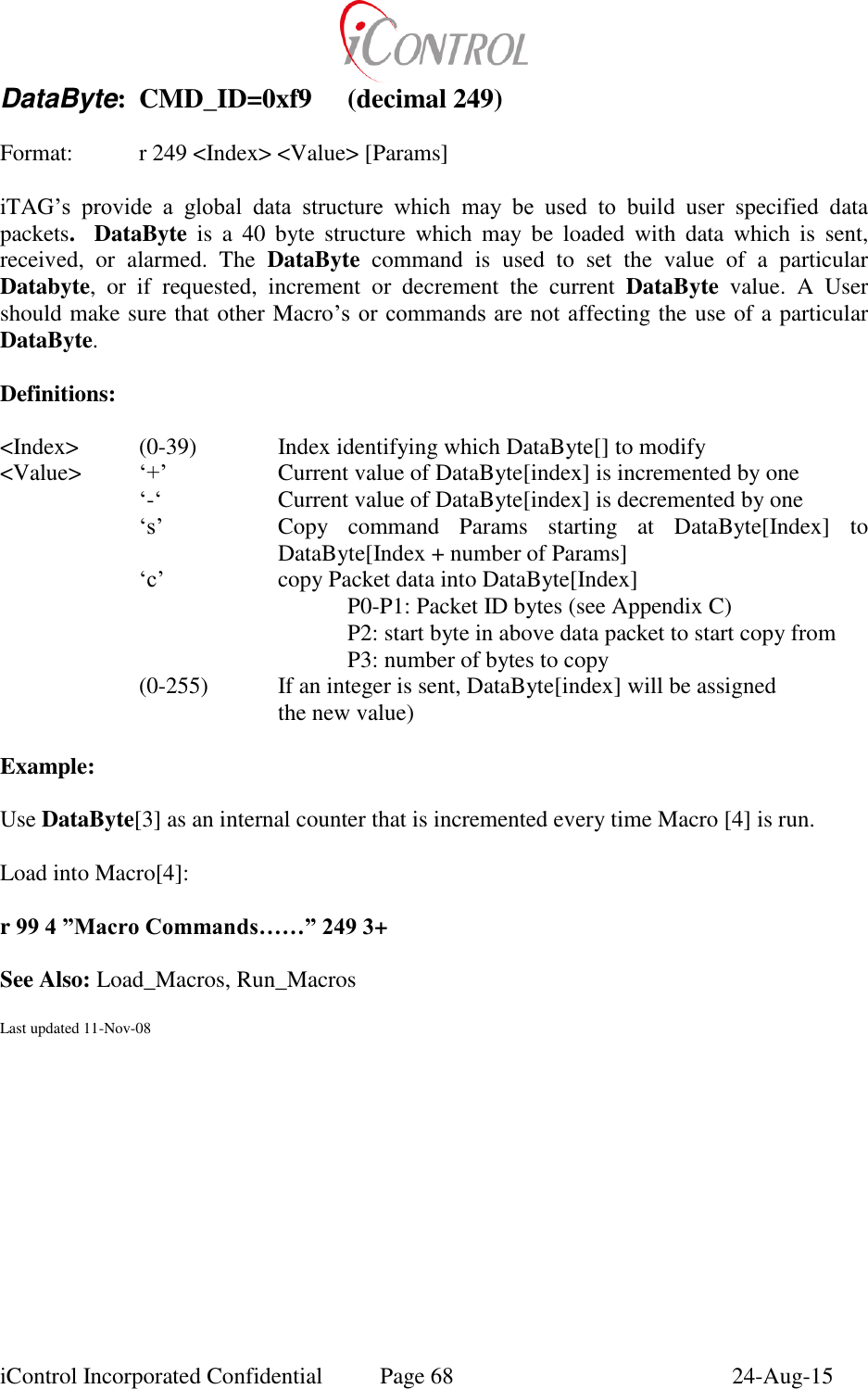  iControl Incorporated Confidential  Page 68  24-Aug-15 DataByte:  CMD_ID=0xf9  (decimal 249)  Format:  r 249 <Index> <Value> [Params]  iTAG&rsquo;s  provide  a  global  data  structure  which  may  be  used  to  build  user  specified  data packets.   DataByte  is  a  40  byte  structure  which  may  be  loaded  with  data  which  is  sent, received,  or  alarmed.  The  DataByte  command  is  used  to  set  the  value  of  a  particular Databyte,  or  if  requested,  increment  or  decrement  the  current  DataByte  value.  A  User should make sure that other Macro&rsquo;s or commands  are not  affecting the use of a particular DataByte.  Definitions:  <Index>    (0-39)    Index identifying which DataByte[] to modify   <Value>  &lsquo;+&rsquo;    Current value of DataByte[index] is incremented by one   &lsquo;-&lsquo;    Current value of DataByte[index] is decremented by one &lsquo;s&rsquo;  Copy  command  Params  starting  at  DataByte[Index]  to DataByte[Index + number of Params] &lsquo;c&rsquo;  copy Packet data into DataByte[Index] P0-P1: Packet ID bytes (see Appendix C) P2: start byte in above data packet to start copy from P3: number of bytes to copy (0-255)  If an integer is sent, DataByte[index] will be assigned          the new value)  Example:  Use DataByte[3] as an internal counter that is incremented every time Macro [4] is run.  Load into Macro[4]:  r 99 4 &rdquo;Macro Commands&hellip;&hellip;&rdquo; 249 3+        See Also: Load_Macros, Run_Macros    Last updated 11-Nov-08 