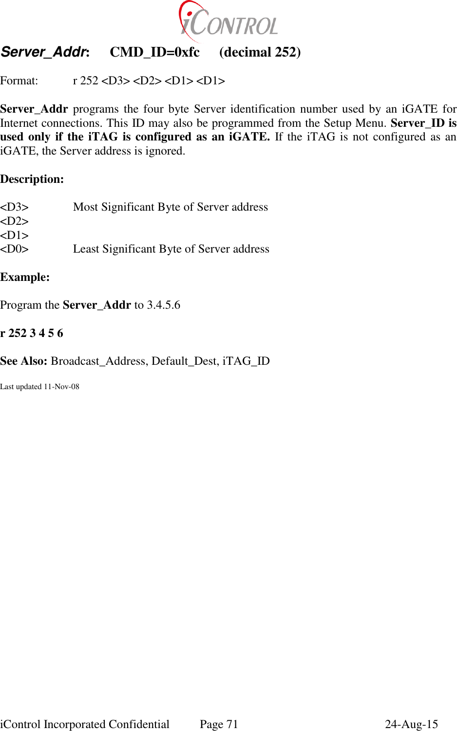  iControl Incorporated Confidential  Page 71  24-Aug-15 Server_Addr:  CMD_ID=0xfc  (decimal 252)  Format:  r 252 <D3> <D2> <D1> <D1>  Server_Addr programs the four byte Server identification number used by an  iGATE  for Internet connections. This ID may also be programmed from the Setup Menu. Server_ID is used only if the iTAG is configured as an iGATE. If the iTAG is not configured as an iGATE, the Server address is ignored.  Description:  <D3>    Most Significant Byte of Server address <D2> <D1> <D0>    Least Significant Byte of Server address  Example:    Program the Server_Addr to 3.4.5.6  r 252 3 4 5 6  See Also: Broadcast_Address, Default_Dest, iTAG_ID  Last updated 11-Nov-08