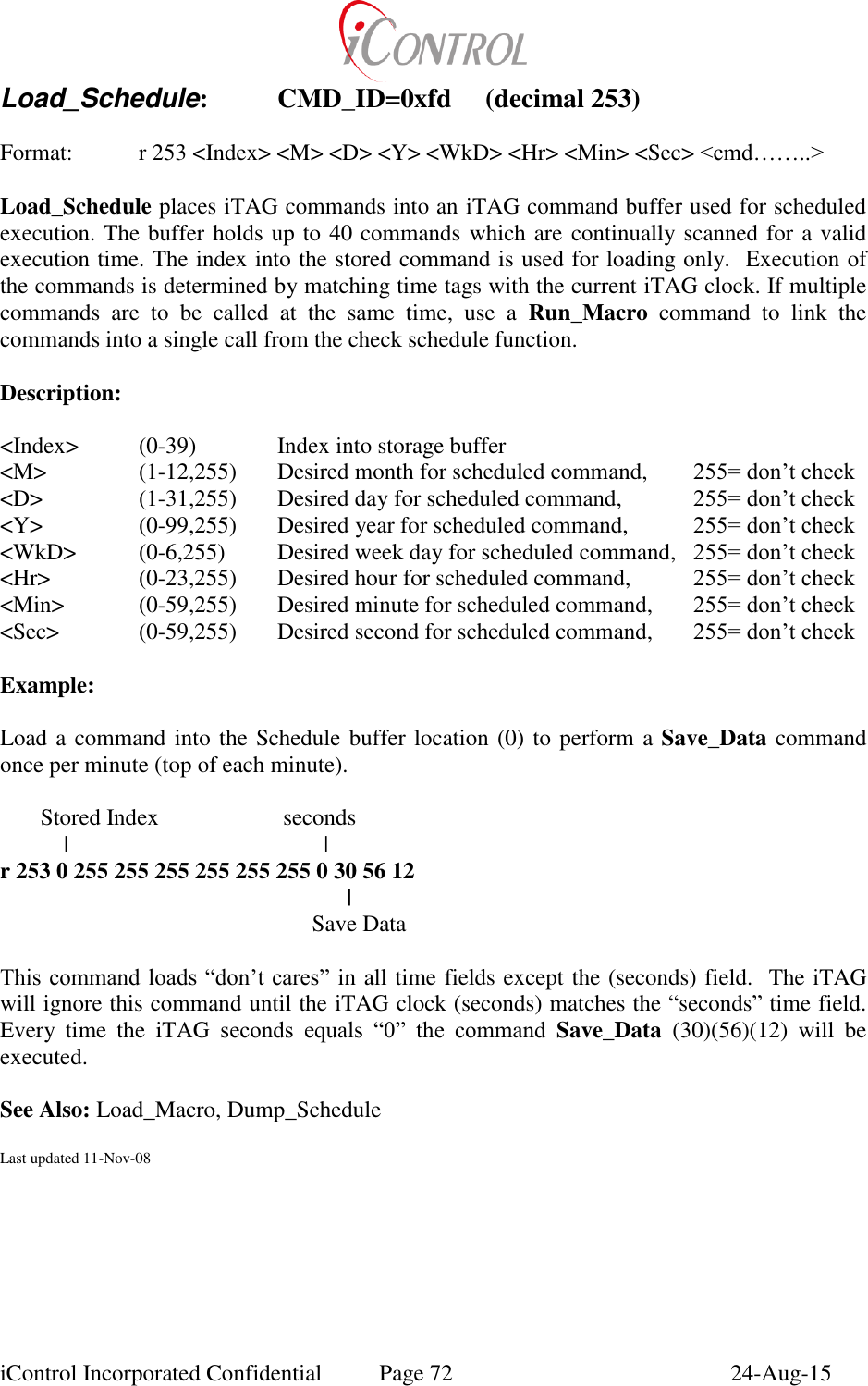  iControl Incorporated Confidential  Page 72  24-Aug-15 Load_Schedule:  CMD_ID=0xfd  (decimal 253)  Format:  r 253 <Index> <M> <D> <Y> <WkD> <Hr> <Min> <Sec> <cmd&hellip;&hellip;..>  Load_Schedule places iTAG commands into an iTAG command buffer used for scheduled execution. The buffer holds up to 40 commands which are continually scanned for a valid execution time. The index into the stored command is used for loading only.  Execution of the commands is determined by matching time tags with the current iTAG clock. If multiple commands  are  to  be  called  at  the  same  time,  use  a  Run_Macro  command  to  link  the commands into a single call from the check schedule function.  Description:  <Index>   (0-39)    Index into storage buffer  <M>    (1-12,255)  Desired month for scheduled command,   255= don&rsquo;t check <D>    (1-31,255)  Desired day for scheduled command,   255= don&rsquo;t check <Y>    (0-99,255)  Desired year for scheduled command,   255= don&rsquo;t check <WkD>  (0-6,255)  Desired week day for scheduled command,   255= don&rsquo;t check <Hr>    (0-23,255)  Desired hour for scheduled command,   255= don&rsquo;t check <Min>   (0-59,255)  Desired minute for scheduled command,   255= don&rsquo;t check <Sec>    (0-59,255)  Desired second for scheduled command,   255= don&rsquo;t check  Example:  Load a command into the Schedule buffer location (0) to perform a Save_Data command once per minute (top of each minute).         Stored Index     seconds            |               | r 253 0 255 255 255 255 255 255 0 30 56 12         |             Save Data  This command loads &ldquo;don&rsquo;t cares&rdquo; in all time fields except the (seconds) field.  The iTAG will ignore this command until the iTAG clock (seconds) matches the &ldquo;seconds&rdquo; time field. Every  time  the  iTAG  seconds  equals  &ldquo;0&rdquo;  the  command  Save_Data  (30)(56)(12)  will  be executed.  See Also: Load_Macro, Dump_Schedule  Last updated 11-Nov-08