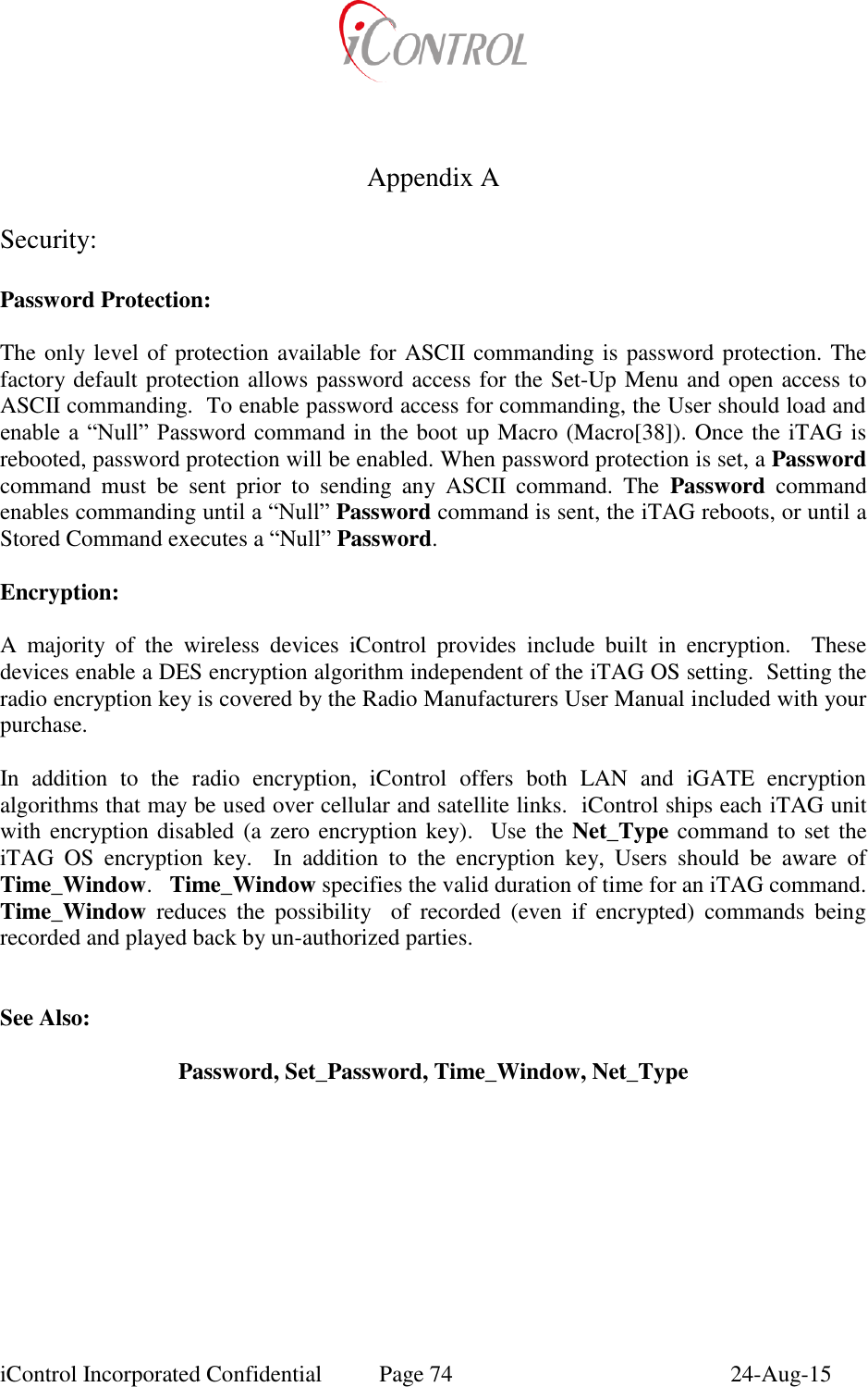  iControl Incorporated Confidential  Page 74  24-Aug-15        Appendix A  Security:  Password Protection:  The only level of protection available for ASCII commanding is password protection. The factory default protection allows password access for the Set-Up Menu and open access to ASCII commanding.  To enable password access for commanding, the User should load and enable a  &ldquo;Null&rdquo; Password command in the boot up Macro (Macro[38]). Once the iTAG is rebooted, password protection will be enabled. When password protection is set, a Password command  must  be  sent  prior  to  sending  any  ASCII  command.  The  Password  command enables commanding until a &ldquo;Null&rdquo; Password command is sent, the iTAG reboots, or until a Stored Command executes a &ldquo;Null&rdquo; Password.   Encryption:  A  majority  of  the  wireless  devices  iControl  provides  include  built  in  encryption.    These devices enable a DES encryption algorithm independent of the iTAG OS setting.  Setting the radio encryption key is covered by the Radio Manufacturers User Manual included with your purchase.  In  addition  to  the  radio  encryption,  iControl  offers  both  LAN  and  iGATE  encryption algorithms that may be used over cellular and satellite links.  iControl ships each iTAG unit with encryption disabled (a zero encryption key).  Use the Net_Type command to set the iTAG  OS  encryption  key.    In  addition  to  the  encryption  key,  Users  should  be  aware  of Time_Window.   Time_Window specifies the valid duration of time for an iTAG command.  Time_Window  reduces  the  possibility    of  recorded  (even  if  encrypted)  commands  being recorded and played back by un-authorized parties.   See Also:  Password, Set_Password, Time_Window, Net_Type