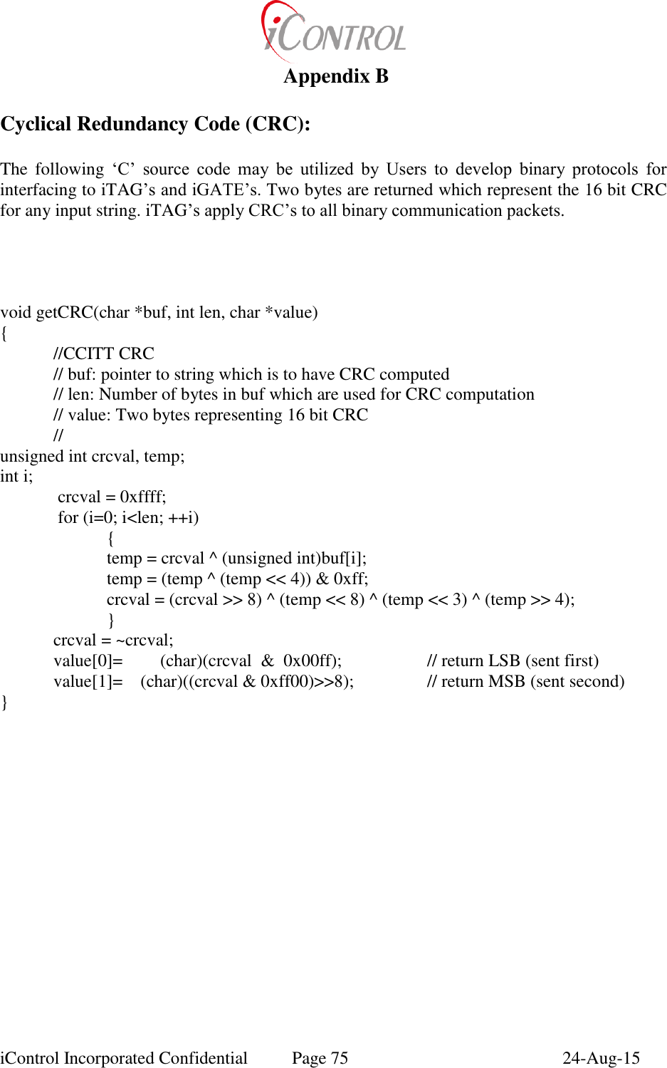 iControl Incorporated Confidential  Page 75  24-Aug-15  Appendix B  Cyclical Redundancy Code (CRC):  The  following  &lsquo;C&rsquo;  source  code  may  be  utilized  by  Users  to  develop  binary  protocols  for interfacing to iTAG&rsquo;s and iGATE&rsquo;s. Two bytes are returned which represent the 16 bit CRC for any input string. iTAG&rsquo;s apply CRC&rsquo;s to all binary communication packets.      void getCRC(char *buf, int len, char *value) {  //CCITT CRC  // buf: pointer to string which is to have CRC computed // len: Number of bytes in buf which are used for CRC computation // value: Two bytes representing 16 bit CRC // unsigned int crcval, temp; int i;      crcval = 0xffff;          for (i=0; i<len; ++i)     {     temp = crcval ^ (unsigned int)buf[i];     temp = (temp ^ (temp << 4)) &amp; 0xff;     crcval = (crcval >> 8) ^ (temp << 8) ^ (temp << 3) ^ (temp >> 4);     } crcval = ~crcval;   value[0]=  (char)(crcval  &amp;  0x00ff);    // return LSB (sent first)   value[1]=    (char)((crcval &amp; 0xff00)>>8);    // return MSB (sent second) } 