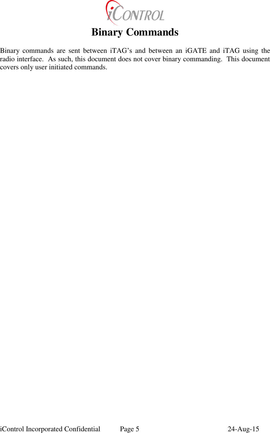 iControl Incorporated Confidential  Page 5  24-Aug-15 Binary Commands  Binary  commands  are  sent  between  iTAG&rsquo;s  and  between  an  iGATE  and  iTAG  using  the radio interface.  As such, this document does not cover binary commanding.  This document covers only user initiated commands. 