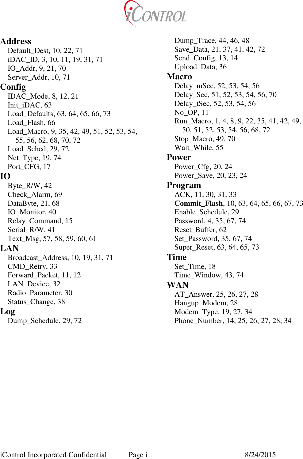  iControl Incorporated Confidential  Page i  8/24/2015 Address Default_Dest, 10, 22, 71 iDAC_ID, 3, 10, 11, 19, 31, 71 IO_Addr, 9, 21, 70 Server_Addr, 10, 71 Config IDAC_Mode, 8, 12, 21 Init_iDAC, 63 Load_Defaults, 63, 64, 65, 66, 73 Load_Flash, 66 Load_Macro, 9, 35, 42, 49, 51, 52, 53, 54, 55, 56, 62, 68, 70, 72 Load_Sched, 29, 72 Net_Type, 19, 74 Port_CFG, 17 IO Byte_R/W, 42 Check_Alarm, 69 DataByte, 21, 68 IO_Monitor, 40 Relay_Command, 15 Serial_R/W, 41 Text_Msg, 57, 58, 59, 60, 61 LAN Broadcast_Address, 10, 19, 31, 71 CMD_Retry, 33 Forward_Packet, 11, 12 LAN_Device, 32 Radio_Parameter, 30 Status_Change, 38 Log Dump_Schedule, 29, 72 Dump_Trace, 44, 46, 48 Save_Data, 21, 37, 41, 42, 72 Send_Config, 13, 14 Upload_Data, 36 Macro Delay_mSec, 52, 53, 54, 56 Delay_Sec, 51, 52, 53, 54, 56, 70 Delay_tSec, 52, 53, 54, 56 No_OP, 11 Run_Macro, 1, 4, 8, 9, 22, 35, 41, 42, 49, 50, 51, 52, 53, 54, 56, 68, 72 Stop_Macro, 49, 70 Wait_While, 55 Power Power_Cfg, 20, 24 Power_Save, 20, 23, 24 Program ACK, 11, 30, 31, 33 Commit_Flash, 10, 63, 64, 65, 66, 67, 73 Enable_Schedule, 29 Password, 4, 35, 67, 74 Reset_Buffer, 62 Set_Password, 35, 67, 74 Super_Reset, 63, 64, 65, 73 Time Set_Time, 18 Time_Window, 43, 74 WAN AT_Answer, 25, 26, 27, 28 Hangup_Modem, 28 Modem_Type, 19, 27, 34 Phone_Number, 14, 25, 26, 27, 28, 34  
