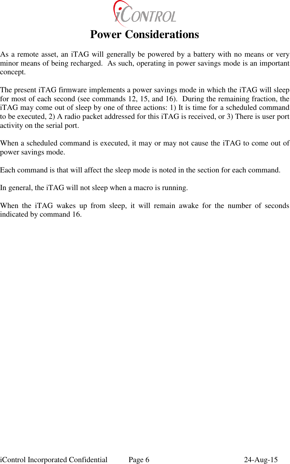  iControl Incorporated Confidential  Page 6  24-Aug-15 Power Considerations  As a remote asset, an iTAG will generally be powered by a battery with no means or very minor means of being recharged.  As such, operating in power savings mode is an important concept.  The present iTAG firmware implements a power savings mode in which the iTAG will sleep for most of each second (see commands 12, 15, and 16).  During the remaining fraction, the iTAG may come out of sleep by one of three actions: 1) It is time for a scheduled command to be executed, 2) A radio packet addressed for this iTAG is received, or 3) There is user port activity on the serial port.  When a scheduled command is executed, it may or may not cause the iTAG to come out of power savings mode.  Each command is that will affect the sleep mode is noted in the section for each command.  In general, the iTAG will not sleep when a macro is running.  When  the  iTAG  wakes  up  from  sleep,  it  will  remain  awake  for  the  number  of  seconds indicated by command 16.  