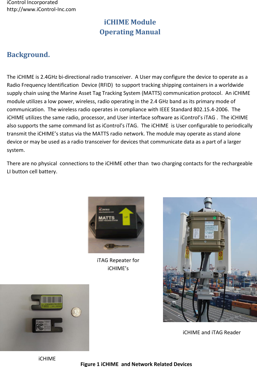 iControl Incorporated http://www.iControl-Inc.com iCHIME Module iTAG Repeater for iCHIME&rsquo;s  iCHIME and iTAG Reader  iCHIME iCHIME Module  Operating Manual Background.  The iCHIME is 2.4GHz bi-directional radio transceiver.  A User may configure the device to operate as a Radio Frequency Identification  Device (RFID)  to support tracking shipping containers in a worldwide supply chain using the Marine Asset Tag Tracking System (MATTS) communication protocol.  An iCHIME module utilizes a low power, wireless, radio operating in the 2.4 GHz band as its primary mode of communication.  The wireless radio operates in compliance with IEEE Standard 802.15.4-2006.  The iCHIME utilizes the same radio, processor, and User interface software as iControl&rsquo;s iTAG .  The iCHIME also supports the same command list as iControl&rsquo;s iTAG.  The iCHIME  is User configurable to periodically transmit the iCHIME&rsquo;s status via the MATTS radio network. The module may operate as stand alone device or may be used as a radio transceiver for devices that communicate data as a part of a larger system. There are no physical  connections to the iCHIME other than  two charging contacts for the rechargeable LI button cell battery.         Figure 1 iCHIME  and Network Related Devices 