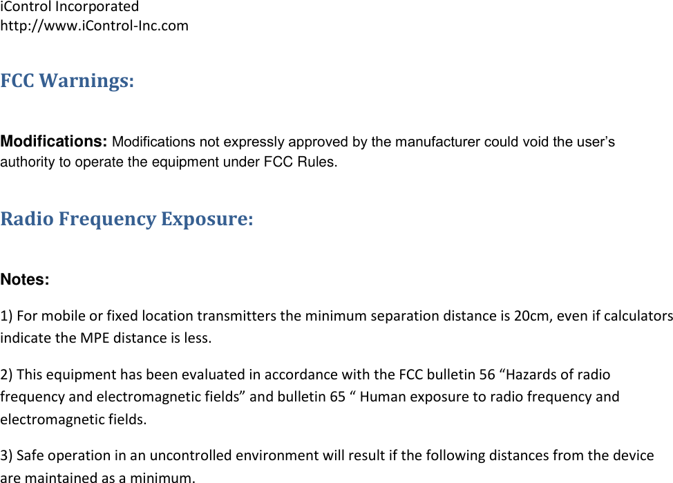 iControl Incorporated http://www.iControl-Inc.com FCC Warnings:  Modifications: Modifications not expressly approved by the manufacturer could void the user&rsquo;s authority to operate the equipment under FCC Rules. Radio Frequency Exposure:  Notes:   1) For mobile or fixed location transmitters the minimum separation distance is 20cm, even if calculators indicate the MPE distance is less. 2) This equipment has been evaluated in accordance with the FCC bulletin 56 &ldquo;Hazards of radio frequency and electromagnetic fields&rdquo; and bulletin 65 &ldquo; Human exposure to radio frequency and electromagnetic fields.  3) Safe operation in an uncontrolled environment will result if the following distances from the device are maintained as a minimum.       