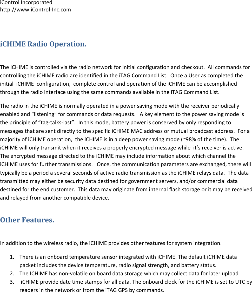 iControl Incorporated http://www.iControl-Inc.com  iCHIME Radio Operation.  The iCHIME is controlled via the radio network for initial configuration and checkout.  All commands for controlling the iCHIME radio are identified in the iTAG Command List.  Once a User as completed the initial  iCHIME  configuration,  complete control and operation of the iCHIME can be accomplished through the radio interface using the same commands available in the iTAG Command List. The radio in the iCHIME is normally operated in a power saving mode with the receiver periodically enabled and &ldquo;listening&rdquo; for commands or data requests.   A key element to the power saving mode is the principle of &ldquo;tag-talks-last&rdquo;.  In this mode, battery power is conserved by only responding to messages that are sent directly to the specific iCHIME MAC address or mutual broadcast address.  For a majority of iCHIME operation,  the iCHIME is in a deep power saving mode (~98% of the time).  The iCHIME will only transmit when it receives a properly encrypted message while  it&rsquo;s receiver is active.  The encrypted message directed to the iCHIME may include information about which channel the  iCHIME uses for further transmissions.   Once, the communication parameters are exchanged, there will typically be a period a several seconds of active radio transmission as the iCHIME relays data.  The data transmitted may either be security data destined for government servers, and/or commercial data destined for the end customer.  This data may originate from internal flash storage or it may be received and relayed from another compatible device.   Other Features.  In addition to the wireless radio, the iCHIME provides other features for system integration.   1. There is an onboard temperature sensor integrated with iCHIME. The default iCHIME data packet includes the device temperature, radio signal strength, and battery status. 2. The ICHIME has non-volatile on board data storage which may collect data for later upload 3.  iCHIME provide date time stamps for all data. The onboard clock for the iCHIME is set to UTC by readers in the network or from the iTAG GPS by commands.  