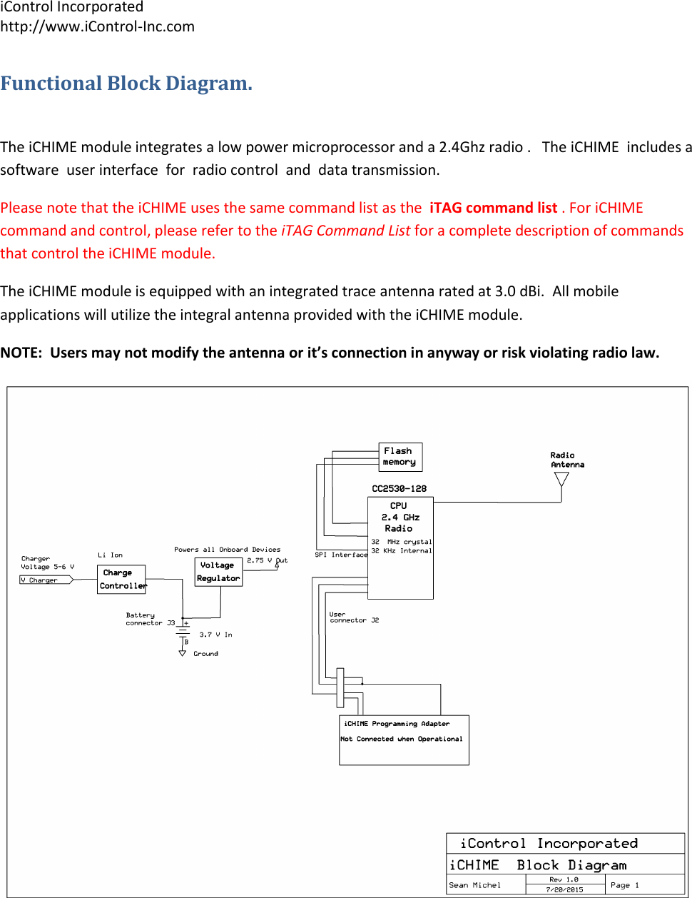 iControl Incorporated http://www.iControl-Inc.com Functional Block Diagram.  The iCHIME module integrates a low power microprocessor and a 2.4Ghz radio .   The iCHIME  includes a software  user interface  for  radio control  and  data transmission.  Please note that the iCHIME uses the same command list as the  iTAG command list . For iCHIME command and control, please refer to the iTAG Command List for a complete description of commands that control the iCHIME module. The iCHIME module is equipped with an integrated trace antenna rated at 3.0 dBi.  All mobile applications will utilize the integral antenna provided with the iCHIME module. NOTE:  Users may not modify the antenna or it&rsquo;s connection in anyway or risk violating radio law.  