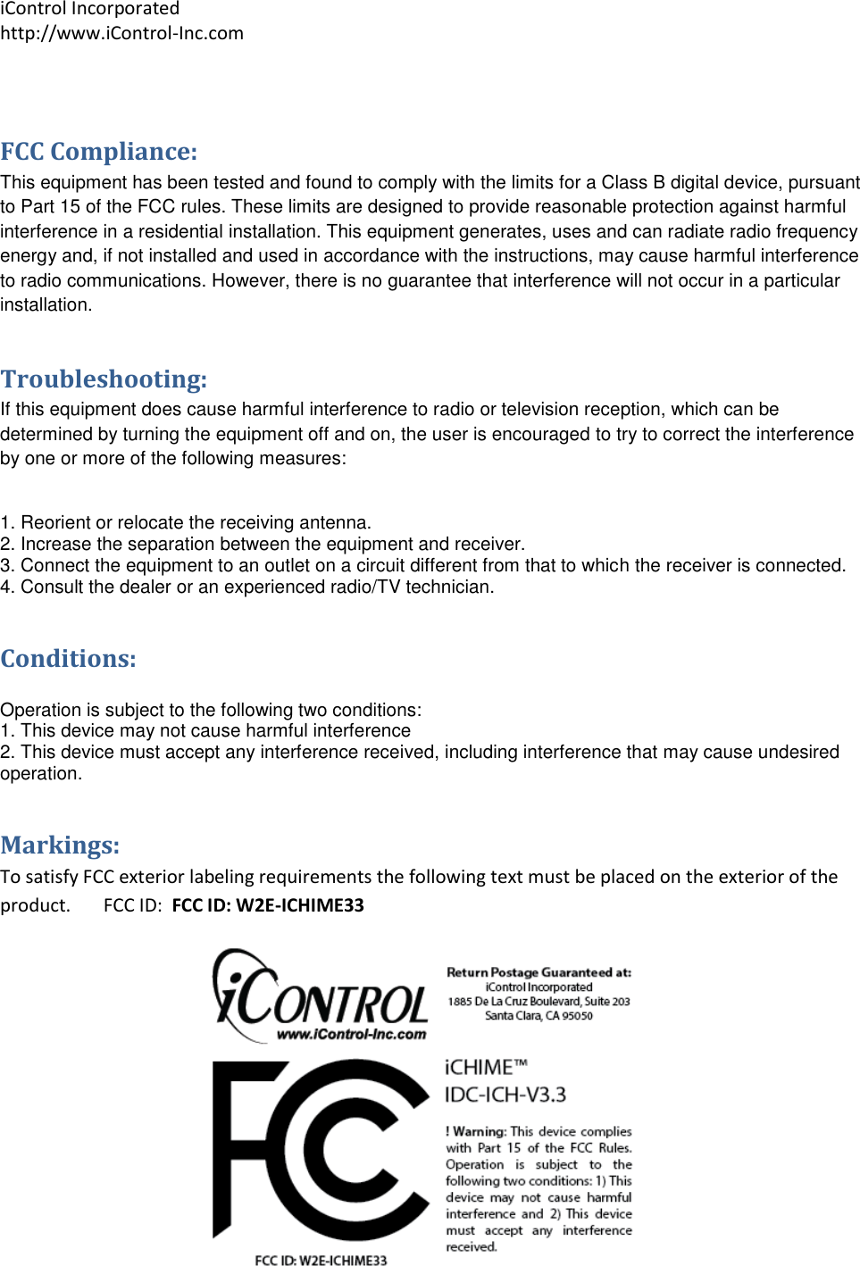 iControl Incorporated http://www.iControl-Inc.com  FCC Compliance: This equipment has been tested and found to comply with the limits for a Class B digital device, pursuant to Part 15 of the FCC rules. These limits are designed to provide reasonable protection against harmful interference in a residential installation. This equipment generates, uses and can radiate radio frequency energy and, if not installed and used in accordance with the instructions, may cause harmful interference to radio communications. However, there is no guarantee that interference will not occur in a particular installation.  Troubleshooting: If this equipment does cause harmful interference to radio or television reception, which can be determined by turning the equipment off and on, the user is encouraged to try to correct the interference by one or more of the following measures:  1. Reorient or relocate the receiving antenna. 2. Increase the separation between the equipment and receiver. 3. Connect the equipment to an outlet on a circuit different from that to which the receiver is connected. 4. Consult the dealer or an experienced radio/TV technician. Conditions:  Operation is subject to the following two conditions: 1. This device may not cause harmful interference 2. This device must accept any interference received, including interference that may cause undesired operation. Markings: To satisfy FCC exterior labeling requirements the following text must be placed on the exterior of the product.       FCC ID:  FCC ID: W2E-ICHIME33  