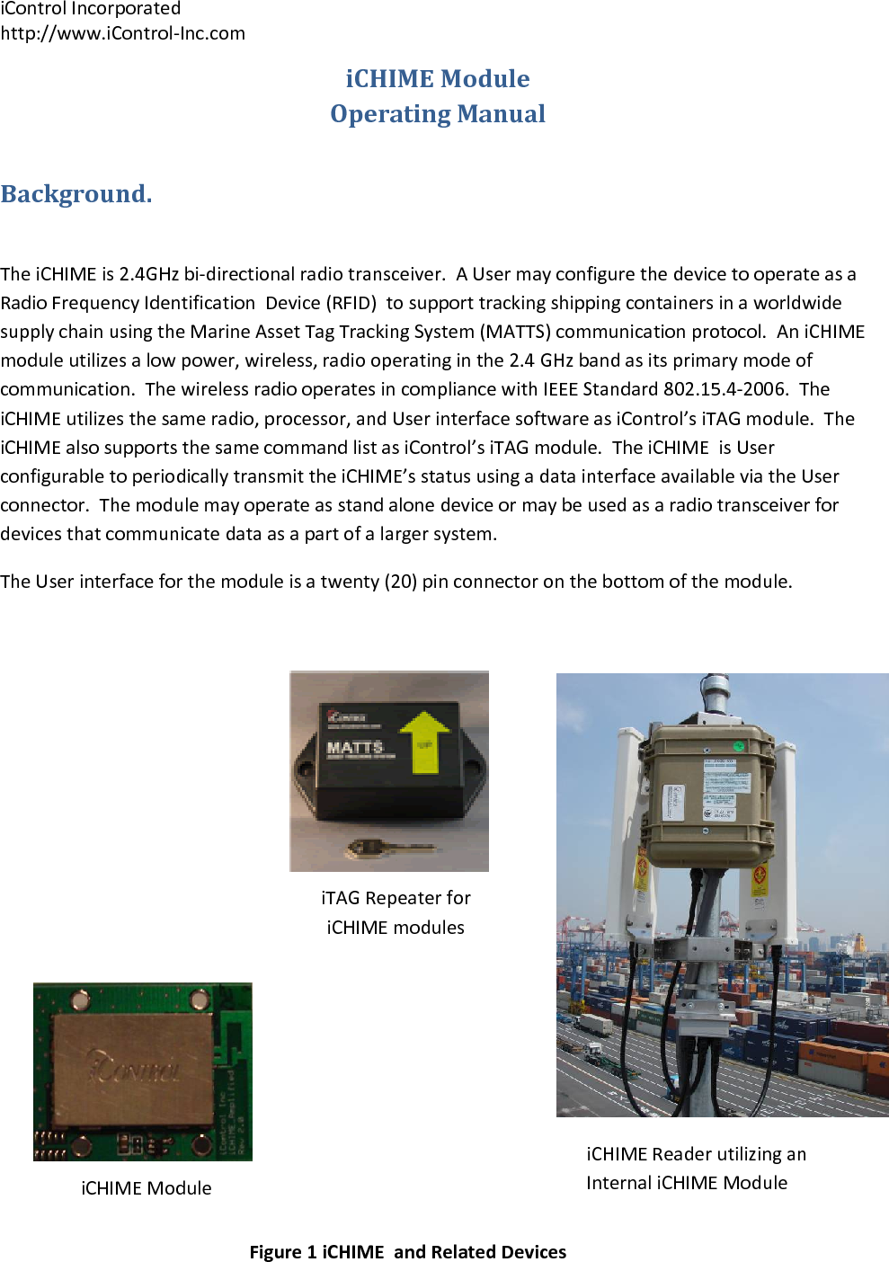 iControlIncorporatedhttp://www.iControl‐Inc.comiCHIMEModuleiTAGRepeaterforiCHIMEmodulesiCHIMEReaderutilizinganInternaliCHIMEModuleiCHIMEModuleOperatingManualBackground.TheiCHIMEis2.4GHzbi‐directionalradiotransceiver.AUsermayconfigurethedevicetooperateasaRadioFrequencyIdentificationDevice(RFID)tosupporttrackingshippingcontainersinaworldwidesupplychainusingtheMarineAssetTagTrackingSystem(MATTS)communicationprotocol.AniCHIMEmoduleutilizesalowpower,wireless,radiooperatinginthe2.4GHzbandasitsprimarymodeofcommunication.ThewirelessradiooperatesincompliancewithIEEEStandard802.15.4‐2006.TheiCHIMEutilizesthesameradio,processor,andUserinterfacesoftwareasiControl&rsquo;siTAGmodule.TheiCHIMEalsosupportsthesamecommandlistasiControl&rsquo;siTAGmodule.TheiCHIMEisUserconfigurabletoperiodicallytransmittheiCHIME&rsquo;sstatususingadatainterfaceavailableviatheUserconnector.Themodulemayoperateasstandalonedeviceormaybeusedasaradiotransceiverfordevicesthatcommunicatedataasapartofalargersystem.TheUserinterfaceforthemoduleisatwenty(20)pinconnectoronthebottomofthemodule.Figure1iCHIMEandRelatedDevices
