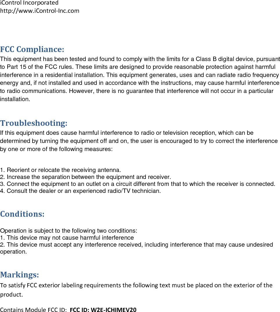iControlIncorporatedhttp://www.iControl‐Inc.comFCCCompliance:This equipment has been tested and found to comply with the limits for a Class B digital device, pursuant to Part 15 of the FCC rules. These limits are designed to provide reasonable protection against harmful interference in a residential installation. This equipment generates, uses and can radiate radio frequency energy and, if not installed and used in accordance with the instructions, may cause harmful interference to radio communications. However, there is no guarantee that interference will not occur in a particular installation.  Troubleshooting:If this equipment does cause harmful interference to radio or television reception, which can be determined by turning the equipment off and on, the user is encouraged to try to correct the interference by one or more of the following measures:  1. Reorient or relocate the receiving antenna. 2. Increase the separation between the equipment and receiver. 3. Connect the equipment to an outlet on a circuit different from that to which the receiver is connected. 4. Consult the dealer or an experienced radio/TV technician. Conditions: Operation is subject to the following two conditions: 1. This device may not cause harmful interference 2. This device must accept any interference received, including interference that may cause undesired operation. Markings:TosatisfyFCCexteriorlabelingrequirementsthefollowingtextmustbeplacedontheexterioroftheproduct.ContainsModuleFCCID:FCCID:W2E‐ICHIMEV20
