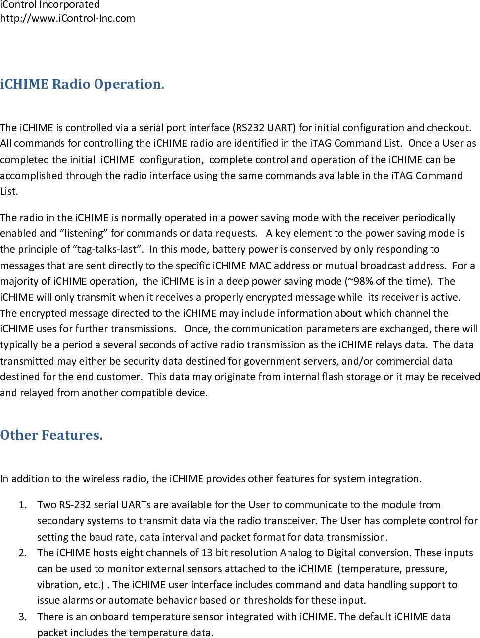iControlIncorporatedhttp://www.iControl‐Inc.comiCHIMERadioOperation.TheiCHIMEiscontrolledviaaserialportinterface(RS232UART)forinitialconfigurationandcheckout.AllcommandsforcontrollingtheiCHIMEradioareidentifiedintheiTAGCommandList.OnceaUserascompletedtheinitialiCHIMEconfiguration,completecontrolandoperationoftheiCHIMEcanbeaccomplishedthroughtheradiointerfaceusingthesamecommandsavailableintheiTAGCommandList.TheradiointheiCHIMEisnormallyoperatedinapowersavingmodewiththereceiverperiodicallyenabledand&ldquo;listening&rdquo;forcommandsordatarequests.Akeyelementtothepowersavingmodeistheprincipleof&ldquo;tag‐talks‐last&rdquo;.Inthismode,batterypowerisconservedbyonlyrespondingtomessagesthataresentdirectlytothespecificiCHIMEMACaddressormutualbroadcastaddress.ForamajorityofiCHIMEoperation,theiCHIMEisinadeeppowersavingmode(~98%ofthetime).TheiCHIMEwillonlytransmitwhenitreceivesaproperlyencryptedmessagewhileitsreceiverisactive.TheencryptedmessagedirectedtotheiCHIMEmayincludeinformationaboutwhichchanneltheiCHIMEusesforfurthertransmissions.Once,thecommunicationparametersareexchanged,therewilltypicallybeaperiodaseveralsecondsofactiveradiotransmissionastheiCHIMErelaysdata.Thedatatransmittedmayeitherbesecuritydatadestinedforgovernmentservers,and/orcommercialdatadestinedfortheendcustomer.Thisdatamayoriginatefrominternalflashstorageoritmaybereceivedandrelayedfromanothercompatibledevice.OtherFeatures.Inadditiontothewirelessradio,theiCHIMEprovidesotherfeaturesforsystemintegration.1. TwoRS‐232serialUARTsareavailablefortheUsertocommunicatetothemodulefromsecondarysystemstotransmitdataviatheradiotransceiver.TheUserhascompletecontrolforsettingthebaudrate,dataintervalandpacketformatfordatatransmission.2. TheiCHIMEhostseightchannelsof13bitresolutionAnalogtoDigitalconversion.TheseinputscanbeusedtomonitorexternalsensorsattachedtotheiCHIME(temperature,pressure,vibration,etc.).TheiCHIMEuserinterfaceincludescommandanddatahandlingsupporttoissuealarmsorautomatebehaviorbasedonthresholdsfortheseinput.3. ThereisanonboardtemperaturesensorintegratedwithiCHIME.ThedefaultiCHIMEdatapacketincludesthetemperaturedata.