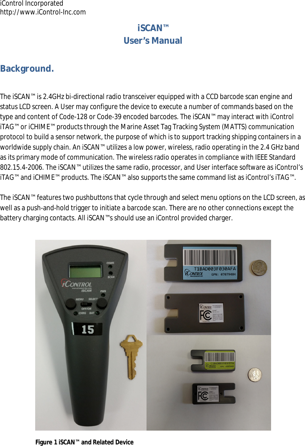 iControl Incorporated http://www.iControl-Inc.com iSCAN&trade; User&rsquo;s Manual Background.  The iSCAN&trade; is 2.4GHz bi-directional radio transceiver equipped with a CCD barcode scan engine and status LCD screen. A User may configure the device to execute a number of commands based on the type and content of Code-128 or Code-39 encoded barcodes. The iSCAN&trade; may interact with iControl iTAG&trade; or iCHIME&trade; products through the Marine Asset Tag Tracking System (MATTS) communication protocol to build a sensor network, the purpose of which is to support tracking shipping containers in a worldwide supply chain. An iSCAN&trade; utilizes a low power, wireless, radio operating in the 2.4 GHz band as its primary mode of communication. The wireless radio operates in compliance with IEEE Standard 802.15.4-2006. The iSCAN&trade; utilizes the same radio, processor, and User interface software as iControl&rsquo;s iTAG&trade; and iCHIME&trade; products. The iSCAN&trade; also supports the same command list as iControl&rsquo;s iTAG&trade;.  The iSCAN&trade; features two pushbuttons that cycle through and select menu options on the LCD screen, as well as a push-and-hold trigger to initiate a barcode scan. There are no other connections except the battery charging contacts. All iSCAN&trade;s should use an iControl provided charger.    Figure 1 iSCAN&trade; and Related Device 