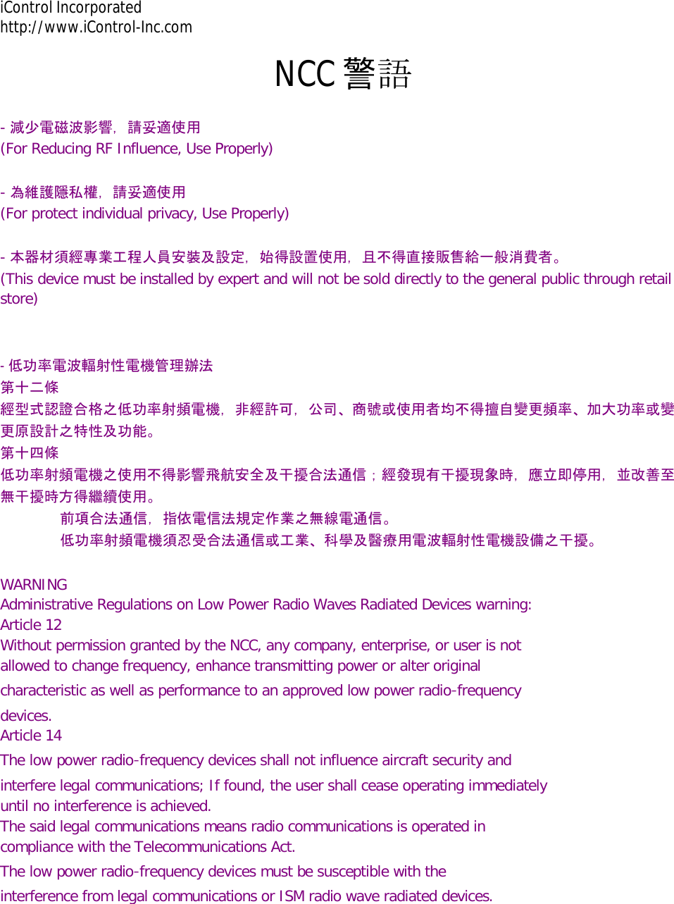 iControl Incorporated http://www.iControl-Inc.com NCC 警語 - 減少電磁波影響，請妥適使用  (For Reducing RF Influence, Use Properly)   - 為維護隱私權，請妥適使用  (For protect individual privacy, Use Properly)   - 本器材須經專業工程人員安裝及設定，始得設置使用，且不得直接販售給一般消費者。  (This device must be installed by expert and will not be sold directly to the general public through retail  store)    - 低功率電波輻射性電機管理辦法  第十二條 經型式認證合格之低功率射頻電機，非經許可，公司、商號或使用者均不得擅自變更頻率、加大功率或變更原設計之特性及功能。  第十四條 低功率射頻電機之使用不得影響飛航安全及干擾合法通信；經發現有干擾現象時，應立即停用，並改善至無干擾時方得繼續使用。                        前項合法通信，指依電信法規定作業之無線電通信。                        低功率射頻電機須忍受合法通信或工業、科學及醫療用電波輻射性電機設備之干擾。   WARNING  Administrative Regulations on Low Power Radio Waves Radiated Devices warning:  Article 12  Without permission granted by the NCC, any company, enterprise, or user is not  allowed to change frequency, enhance transmitting power or alter original  characteristic as well as performance to an approved low power radio‐frequency  devices.  Article 14  The low power radio‐frequency devices shall not influence aircraft security and  interfere legal communications; If found, the user shall cease operating immediately  until no interference is achieved.  The said legal communications means radio communications is operated in  compliance with the Telecommunications Act.  The low power radio‐frequency devices must be susceptible with the  interference from legal communications or ISM radio wave radiated devices.   