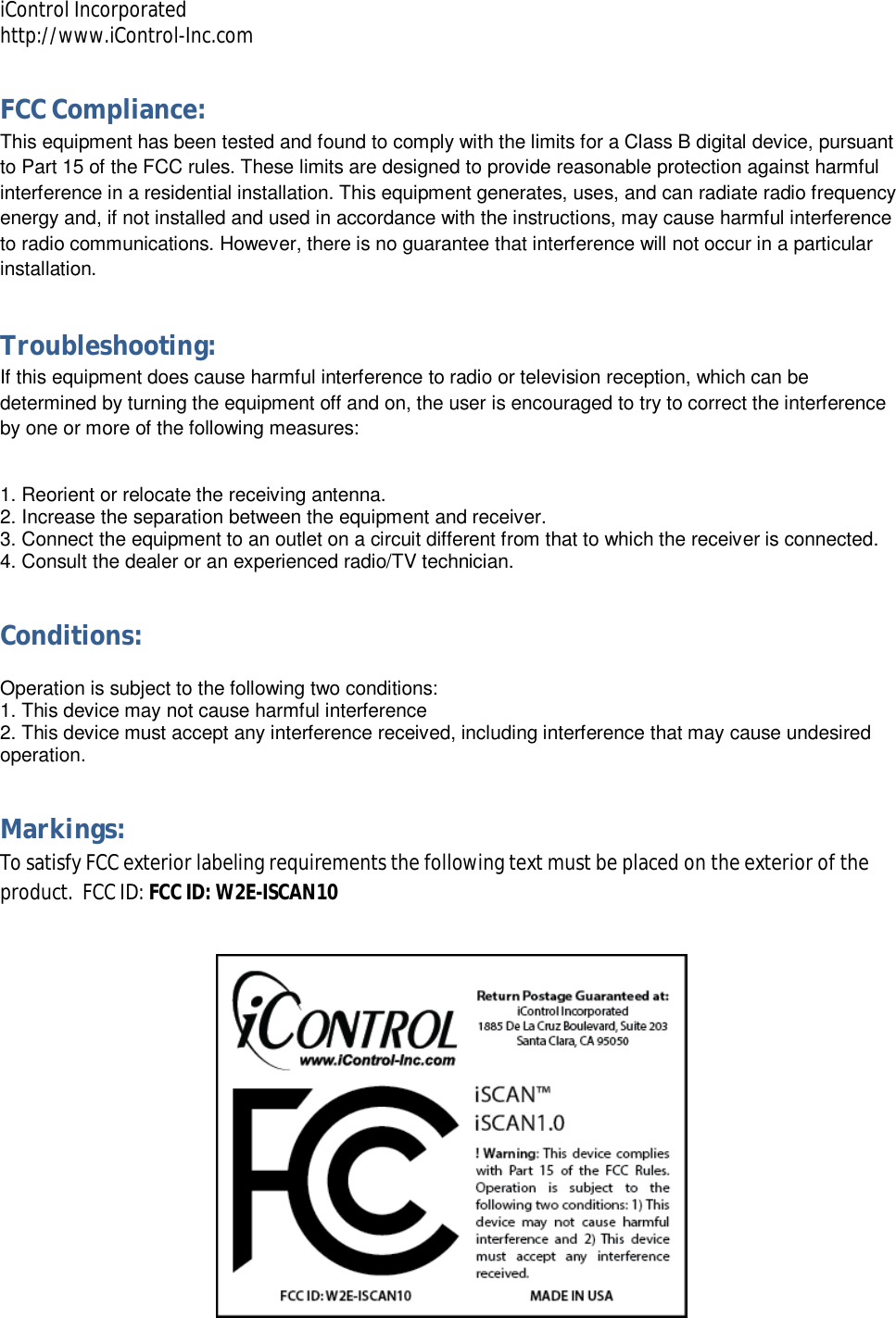 iControl Incorporated http://www.iControl-Inc.com FCC Compliance: This equipment has been tested and found to comply with the limits for a Class B digital device, pursuant to Part 15 of the FCC rules. These limits are designed to provide reasonable protection against harmful interference in a residential installation. This equipment generates, uses, and can radiate radio frequency energy and, if not installed and used in accordance with the instructions, may cause harmful interference to radio communications. However, there is no guarantee that interference will not occur in a particular installation.  Troubleshooting: If this equipment does cause harmful interference to radio or television reception, which can be determined by turning the equipment off and on, the user is encouraged to try to correct the interference by one or more of the following measures:  1. Reorient or relocate the receiving antenna. 2. Increase the separation between the equipment and receiver. 3. Connect the equipment to an outlet on a circuit different from that to which the receiver is connected. 4. Consult the dealer or an experienced radio/TV technician. Conditions:  Operation is subject to the following two conditions: 1. This device may not cause harmful interference 2. This device must accept any interference received, including interference that may cause undesired operation. Markings: To satisfy FCC exterior labeling requirements the following text must be placed on the exterior of the product.  FCC ID: FCC ID: W2E-ISCAN10  