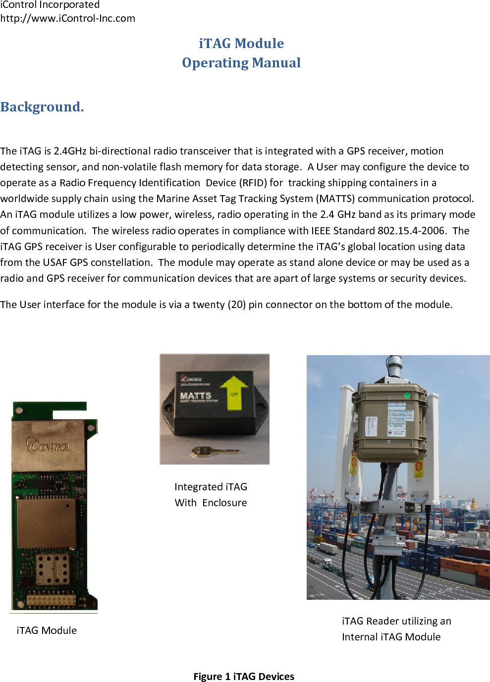 iControlIncorporatedhttp://www.iControl‐Inc.comiTAGModuleIntegratediTAGWithEnclosureiTAGReaderutilizinganInternaliTAGModuleiTAGModuleOperatingManualBackground.TheiTAGis2.4GHzbi‐directionalradiotransceiverthatisintegratedwithaGPSreceiver,motiondetectingsensor,andnon‐volatileflashmemoryfordatastorage.AUsermayconfigurethedevicetooperateasaRadioFrequencyIdentificationDevice(RFID)fortrackingshippingcontainersinaworldwidesupplychainusingtheMarineAssetTagTrackingSystem(MATTS)communicationprotocol.AniTAGmoduleutilizesalowpower,wireless,radiooperatinginthe2.4GHzbandasitsprimarymodeofcommunication.ThewirelessradiooperatesincompliancewithIEEEStandard802.15.4‐2006.TheiTAGGPSreceiverisUserconfigurabletoperiodicallydeterminetheiTAG&rsquo;sgloballocationusingdatafromtheUSAFGPSconstellation.ThemodulemayoperateasstandalonedeviceormaybeusedasaradioandGPSreceiverforcommunicationdevicesthatareapartoflargesystemsorsecuritydevices.TheUserinterfaceforthemoduleisviaatwenty(20)pinconnectoronthebottomofthemodule.Figure1iTAGDevices