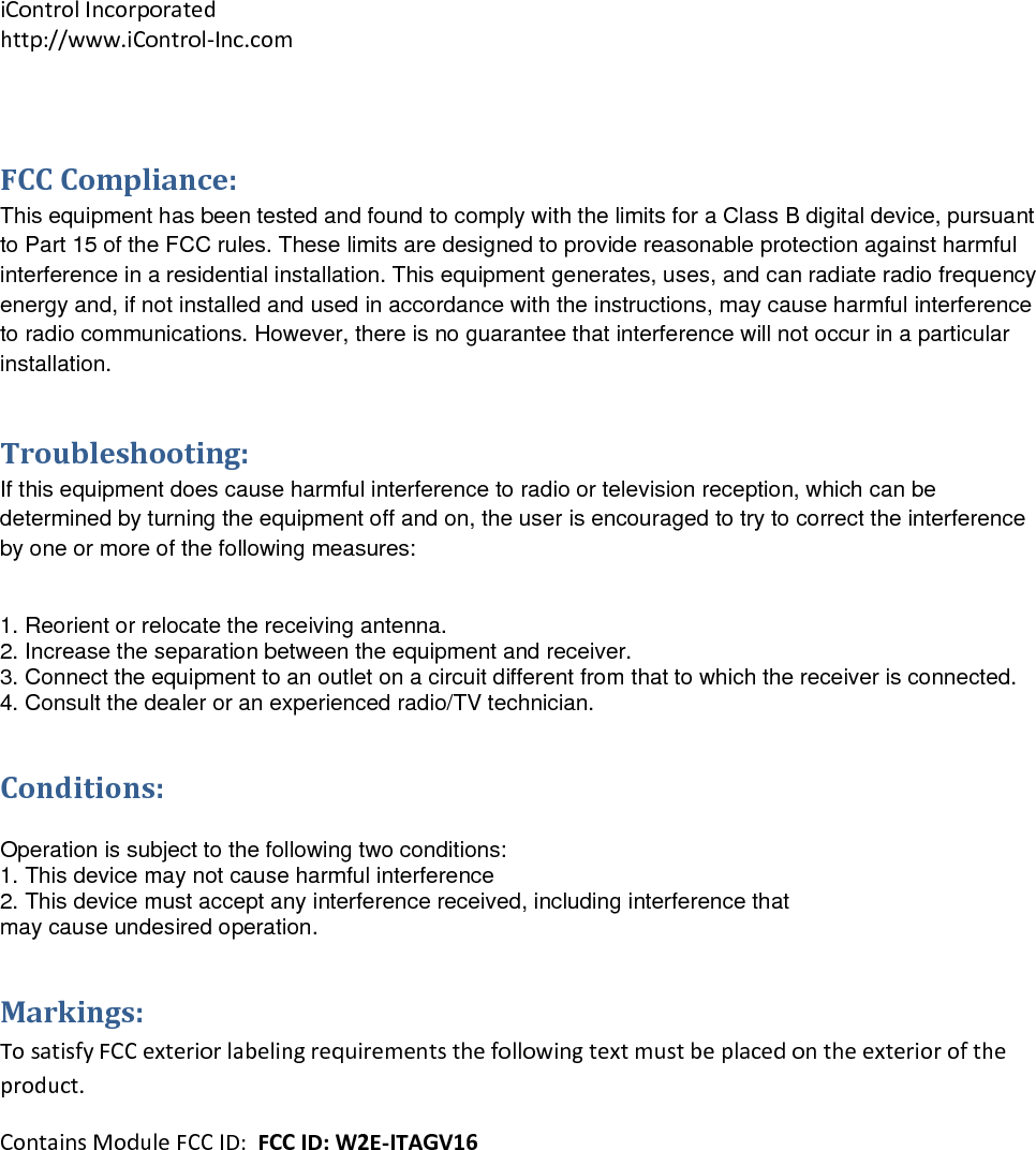 iControlIncorporatedhttp://www.iControl‐Inc.com FCCCompliance:This equipment has been tested and found to comply with the limits for a Class B digital device, pursuant to Part 15 of the FCC rules. These limits are designed to provide reasonable protection against harmful interference in a residential installation. This equipment generates, uses, and can radiate radio frequency energy and, if not installed and used in accordance with the instructions, may cause harmful interference to radio communications. However, there is no guarantee that interference will not occur in a particular installation.  Troubleshooting:If this equipment does cause harmful interference to radio or television reception, which can be determined by turning the equipment off and on, the user is encouraged to try to correct the interference by one or more of the following measures:  1. Reorient or relocate the receiving antenna. 2. Increase the separation between the equipment and receiver. 3. Connect the equipment to an outlet on a circuit different from that to which the receiver is connected. 4. Consult the dealer or an experienced radio/TV technician. Conditions: Operation is subject to the following two conditions: 1. This device may not cause harmful interference 2. This device must accept any interference received, including interference that may cause undesired operation. Markings:TosatisfyFCCexteriorlabelingrequirementsthefollowingtextmustbeplacedontheexterioroftheproduct.ContainsModuleFCCID:FCCID:W2E‐ITAGV16