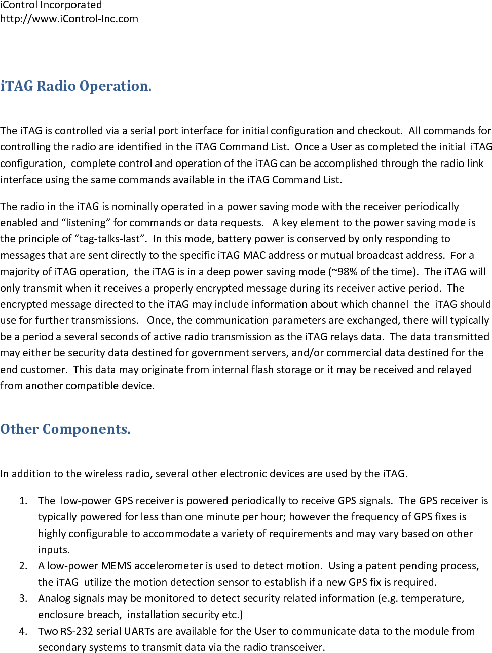 iControlIncorporatedhttp://www.iControl‐Inc.comiTAGRadioOperation.TheiTAGiscontrolledviaaserialportinterfaceforinitialconfigurationandcheckout.AllcommandsforcontrollingtheradioareidentifiedintheiTAGCommandList.OnceaUserascompletedtheinitialiTAGconfiguration,completecontrolandoperationoftheiTAGcanbeaccomplishedthroughtheradiolinkinterfaceusingthesamecommandsavailableintheiTAGCommandList.TheradiointheiTAGisnominallyoperatedinapowersavingmodewiththereceiverperiodicallyenabledand&ldquo;listening&rdquo;forcommandsordatarequests.Akeyelementtothepowersavingmodeistheprincipleof&ldquo;tag‐talks‐last&rdquo;.Inthismode,batterypowerisconservedbyonlyrespondingtomessagesthataresentdirectlytothespecificiTAGMACaddressormutualbroadcastaddress.ForamajorityofiTAGoperation,theiTAGisinadeeppowersavingmode(~98%ofthetime).TheiTAGwillonlytransmitwhenitreceivesaproperlyencryptedmessageduringitsreceiveractiveperiod.TheencryptedmessagedirectedtotheiTAGmayincludeinformationaboutwhichchanneltheiTAGshoulduseforfurthertransmissions.Once,thecommunicationparametersareexchanged,therewilltypicallybeaperiodaseveralsecondsofactiveradiotransmissionastheiTAGrelaysdata.Thedatatransmittedmayeitherbesecuritydatadestinedforgovernmentservers,and/orcommercialdatadestinedfortheendcustomer.Thisdatamayoriginatefrominternalflashstorageoritmaybereceivedandrelayedfromanothercompatibledevice.OtherComponents.Inadditiontothewirelessradio,severalotherelectronicdevicesareusedbytheiTAG.1. Thelow‐powerGPSreceiverispoweredperiodicallytoreceiveGPSsignals.TheGPSreceiveristypicallypoweredforlessthanoneminuteperhour;howeverthefrequencyofGPSfixesishighlyconfigurabletoaccommodateavarietyofrequirementsandmayvarybasedonotherinputs.2. Alow‐powerMEMSaccelerometerisusedtodetectmotion.Usingapatentpendingprocess,theiTAGutilizethemotiondetectionsensortoestablishifanewGPSfixisrequired.3. Analogsignalsmaybemonitoredtodetectsecurityrelatedinformation(e.g.temperature,enclosurebreach,installationsecurityetc.)4. TwoRS‐232serialUARTsareavailablefortheUsertocommunicatedatatothemodulefromsecondarysystemstotransmitdataviatheradiotransceiver.