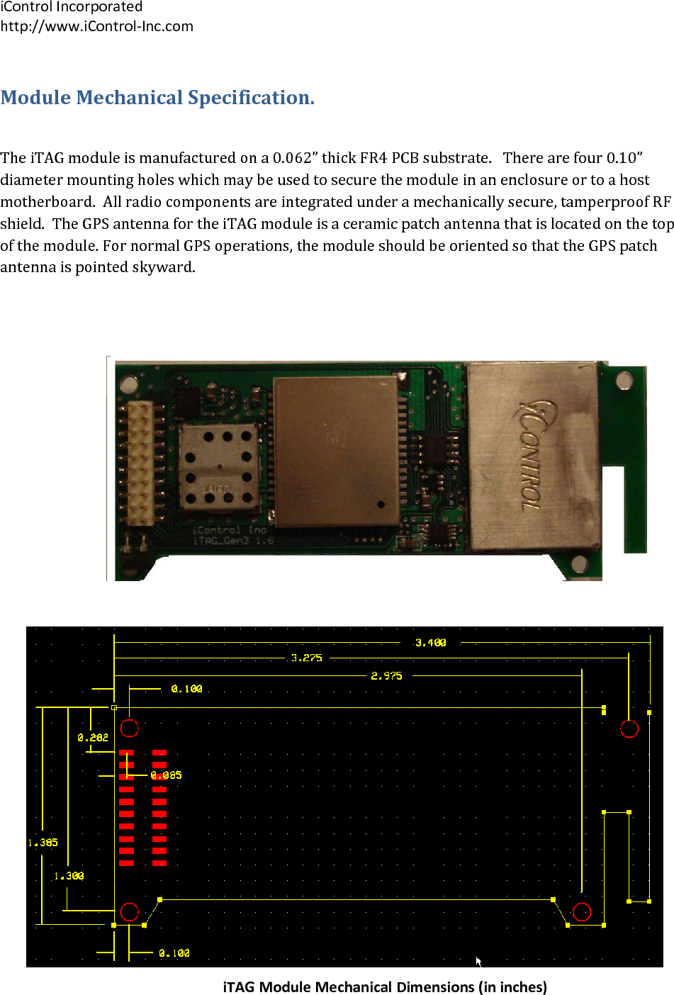 iControlIncorporatedhttp://www.iControl‐Inc.comModuleMechanicalSpecification.TheiTAGmoduleismanufacturedona0.062&rdquo;thickFR4PCBsubstrate.Therearefour0.10&rdquo;diametermountingholeswhichmaybeusedtosecurethemoduleinanenclosureortoahostmotherboard.Allradiocomponentsareintegratedunderamechanicallysecure,tamperproofRFshield.TheGPSantennafortheiTAGmoduleisaceramicpatchantennathatislocatedonthetopofthemodule.FornormalGPSoperations,themoduleshouldbeorientedsothattheGPSpatchantennaispointedskyward.iTAGModuleMechanicalDimensions(ininches)