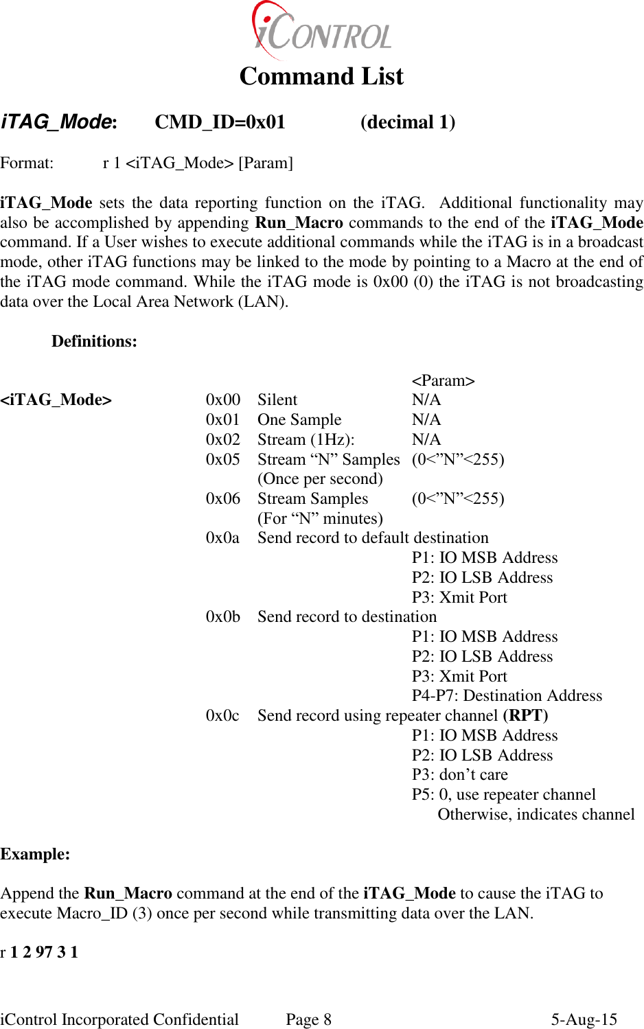  iControl Incorporated Confidential  Page 8  5-Aug-15 Command List  iTAG_Mode:  CMD_ID=0x01    (decimal 1)   Format:    r 1 <iTAG_Mode> [Param]  iTAG_Mode sets  the data  reporting  function  on  the  iTAG.   Additional functionality may also be accomplished by appending Run_Macro commands to the end of the iTAG_Mode command. If a User wishes to execute additional commands while the iTAG is in a broadcast mode, other iTAG functions may be linked to the mode by pointing to a Macro at the end of the iTAG mode command. While the iTAG mode is 0x00 (0) the iTAG is not broadcasting data over the Local Area Network (LAN).    Definitions:                 <Param> <iTAG_Mode>  0x00  Silent  N/A   0x01  One Sample  N/A       0x02  Stream (1Hz):  N/A     0x05  Stream &ldquo;N&rdquo; Samples (0<&rdquo;N&rdquo;<255)     (Once per second)   0x06  Stream Samples  (0<&rdquo;N&rdquo;<255)     (For &ldquo;N&rdquo; minutes)   0x0a  Send record to default destination       P1: IO MSB Address       P2: IO LSB Address       P3: Xmit Port   0x0b  Send record to destination       P1: IO MSB Address       P2: IO LSB Address       P3: Xmit Port       P4-P7: Destination Address   0x0c  Send record using repeater channel (RPT)       P1: IO MSB Address       P2: IO LSB Address       P3: don&rsquo;t care       P5: 0, use repeater channel             Otherwise, indicates channel  Example:  Append the Run_Macro command at the end of the iTAG_Mode to cause the iTAG to execute Macro_ID (3) once per second while transmitting data over the LAN.  r 1 2 97 3 1  