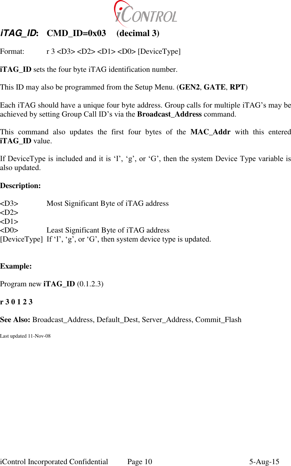  iControl Incorporated Confidential  Page 10  5-Aug-15 iTAG_ID:  CMD_ID=0x03  (decimal 3)  Format:    r 3 <D3> <D2> <D1> <D0> [DeviceType]  iTAG_ID sets the four byte iTAG identification number.  This ID may also be programmed from the Setup Menu. (GEN2, GATE, RPT)  Each iTAG should have a unique four byte address. Group calls for multiple iTAG&rsquo;s may be achieved by setting Group Call ID&rsquo;s via the Broadcast_Address command.  This  command  also  updates  the  first  four  bytes  of  the  MAC_Addr  with  this  entered iTAG_ID value.  If DeviceType is included and it is &lsquo;I&rsquo;, &lsquo;g&rsquo;, or &lsquo;G&rsquo;, then the system Device Type variable is also updated.  Description:  <D3>    Most Significant Byte of iTAG address <D2> <D1> <D0>    Least Significant Byte of iTAG address [DeviceType]  If &lsquo;I&rsquo;, &lsquo;g&rsquo;, or &lsquo;G&rsquo;, then system device type is updated.   Example:    Program new iTAG_ID (0.1.2.3)  r 3 0 1 2 3  See Also: Broadcast_Address, Default_Dest, Server_Address, Commit_Flash  Last updated 11-Nov-08