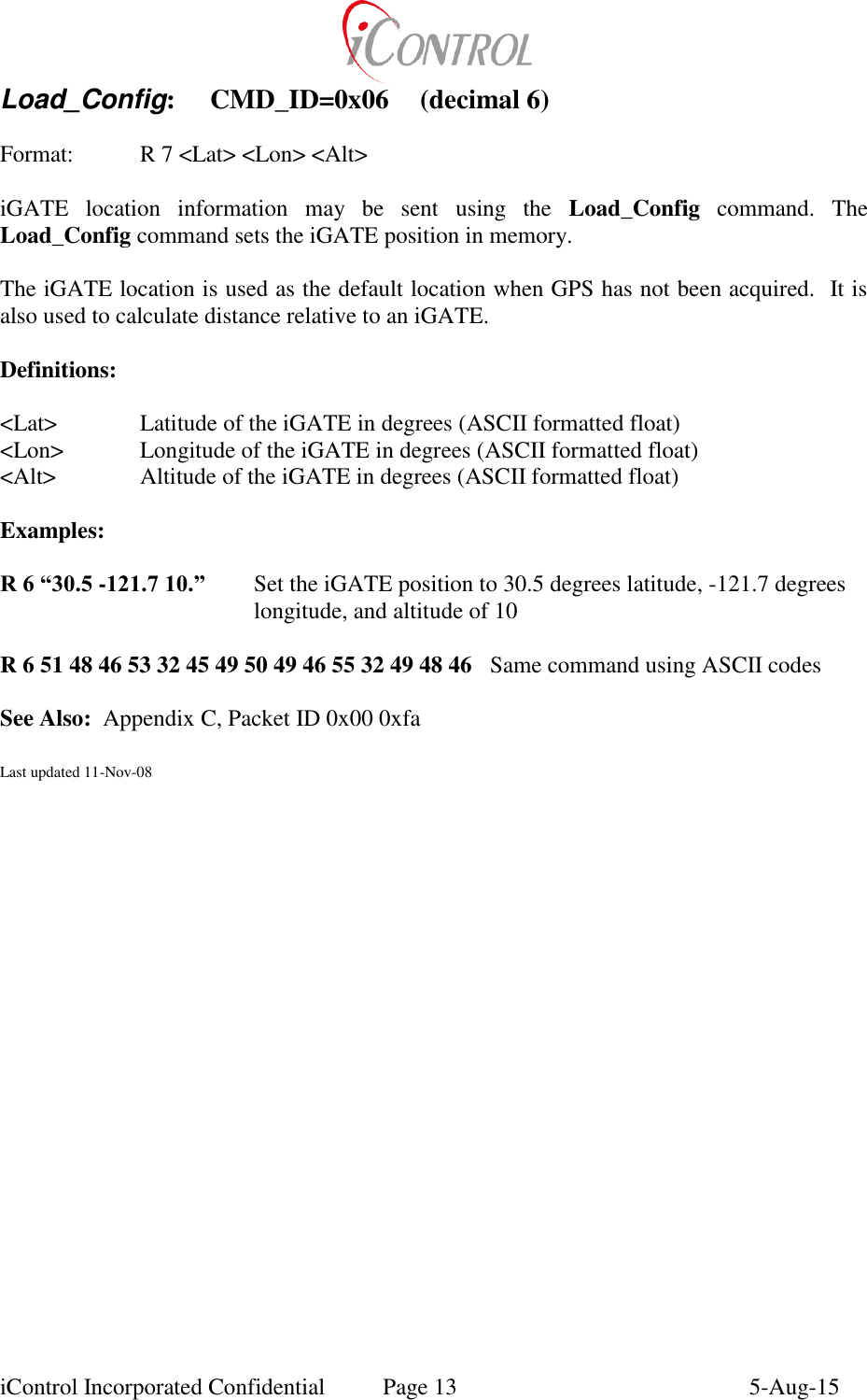  iControl Incorporated Confidential  Page 13  5-Aug-15 Load_Config:  CMD_ID=0x06  (decimal 6)   Format:    R 7 <Lat> <Lon> <Alt>  iGATE  location  information  may  be  sent  using  the  Load_Config  command.  The Load_Config command sets the iGATE position in memory.  The iGATE location is used as the default location when GPS has not been acquired.  It is also used to calculate distance relative to an iGATE.  Definitions:  <Lat>    Latitude of the iGATE in degrees (ASCII formatted float) <Lon>   Longitude of the iGATE in degrees (ASCII formatted float) <Alt>    Altitude of the iGATE in degrees (ASCII formatted float)  Examples:  R 6 &ldquo;30.5 -121.7 10.&rdquo;     Set the iGATE position to 30.5 degrees latitude, -121.7 degrees longitude, and altitude of 10  R 6 51 48 46 53 32 45 49 50 49 46 55 32 49 48 46  Same command using ASCII codes  See Also:  Appendix C, Packet ID 0x00 0xfa  Last updated 11-Nov-08 