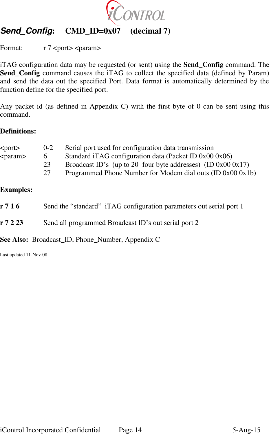  iControl Incorporated Confidential  Page 14  5-Aug-15 Send_Config:  CMD_ID=0x07  (decimal 7)   Format:    r 7 <port> <param>  iTAG configuration data may be requested (or sent) using the Send_Config command. The Send_Config command causes the iTAG to collect the specified data (defined by Param) and send the data  out  the specified  Port.  Data  format is  automatically  determined by the function define for the specified port.  Any packet id  (as defined in  Appendix  C) with the first byte  of 0  can  be sent  using this command.  Definitions:  <port>   0-2  Serial port used for configuration data transmission <param>  6  Standard iTAG configuration data (Packet ID 0x00 0x06)     23  Broadcast ID&rsquo;s  (up to 20  four byte addresses)  (ID 0x00 0x17)     27  Programmed Phone Number for Modem dial outs (ID 0x00 0x1b)  Examples:  r 7 1 6  Send the &ldquo;standard&rdquo;  iTAG configuration parameters out serial port 1  r 7 2 23  Send all programmed Broadcast ID&rsquo;s out serial port 2  See Also:  Broadcast_ID, Phone_Number, Appendix C  Last updated 11-Nov-08 
